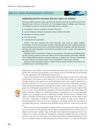 department is most likely to know the precise secondary data that are held. This is the
person who will also help or hinder your eventual access to the data and can be thought
of as the gatekeeper to the information (Section 6.3).
Data on the Internet can be located using information gateways such as the University
of Michigan’s Documents Center (Table 8.2), and search tools where you search for all
possible locations that match key words associated with your research question(s) or
objectives (Section 3.5). In some cases data will be located at sites hosted by companies
and professional organisations and trade associations such as those listed in Table 8.3. A
good way of finding an organisation’s home page is to use a general search engine (Table
3.5) or, in the case of UK-based companies, the links provided by the Yellow Pages UK
subject directory (Table 3.5). Additional guidance regarding how to use general search
engines such as Google is given in Marketing Insights’ Smarter Internet Searching Guide,
which is available via this book’s web page. However, searching for relevant data is often
very time consuming. In addition, although the amount of data on the Internet is
increasing rapidly, some of it is, in our experience, of dubious quality. The evaluation of
secondary data sources, including those available via the Internet, is discussed in Section
8.5.
Once you have located a possible secondary data set, you need to be certain that it will
meet your needs. For documentary data or data in a published form the easiest way is to
obtain and evaluate a sample copy of the data and a detailed description of how it was
collected. For survey data that are available in computer-readable form, this is likely to
involve some cost. One alternative is to obtain and evaluate detailed definitions for the
data set variables (which include how they are coded; Section 12.2) and the documen-
CHAPTER 8 · USING SECONDARY DATA
256
Establishing that the secondary data you require are available
Dunkerley (1988) undertook a three-year historical research project on the naval dockyard in the
Devonport area of the city of Plymouth, UK. The proposed research strategy used interviews
with dockyard workers as well as secondary data sources, including:
■ enumerators’ books for population censuses from 1851;
■ records relating to dockyard employment, labour relations and skills;
■ Admiralty and Treasury papers;
■ Poor Law records;
■ a sample of local newspapers.
Initially it had been assumed that these secondary data would be readily available.
Unfortunately, much of the secondary data that it had been assumed were available locally had
been destroyed during enemy action in the Second World War. In addition, data that still existed
had been obscurely catalogued in the Public Records Office at Kew, London. This made these
data difficult to find.
Although copies of enumerators’ books for the population censuses were available locally,
the use of census material ‘proved more difficult than had been imagined’ (Dunkerley, 1988:86).
Data collected differed between successive censuses. In addition, the 100-year confidentiality
rule meant that the enumerators’ books were not available for more recent censuses.
Because of these and other problems, a rethink of the aims and methods of the research was
undertaken prior to proceeding further.
BOX 8.4 FOCUS ON MANAGEMENT RESEARCH
Companion
Website
RESM_C08.QXP 3/30/07 6:46 AM Page 256
 