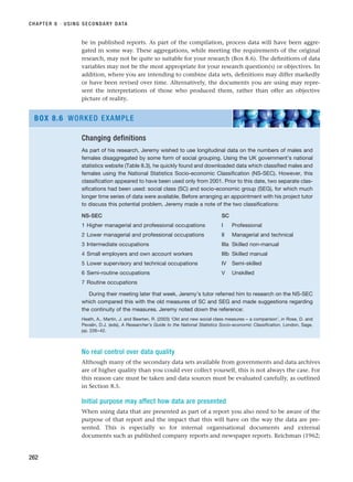 be in published reports. As part of the compilation, process data will have been aggre-
gated in some way. These aggregations, while meeting the requirements of the original
research, may not be quite so suitable for your research (Box 8.6). The definitions of data
variables may not be the most appropriate for your research question(s) or objectives. In
addition, where you are intending to combine data sets, definitions may differ markedly
or have been revised over time. Alternatively, the documents you are using may repre-
sent the interpretations of those who produced them, rather than offer an objective
picture of reality.
CHAPTER 8 · USING SECONDARY DATA
262
Changing definitions
As part of his research, Jeremy wished to use longitudinal data on the numbers of males and
females disaggregated by some form of social grouping. Using the UK government’s national
statistics website (Table 8.3), he quickly found and downloaded data which classified males and
females using the National Statistics Socio-economic Classification (NS-SEC). However, this
classification appeared to have been used only from 2001. Prior to this date, two separate clas-
sifications had been used: social class (SC) and socio-economic group (SEG), for which much
longer time series of data were available. Before arranging an appointment with his project tutor
to discuss this potential problem, Jeremy made a note of the two classifications:
NS-SEC SC
1 Higher managerial and professional occupations I Professional
2 Lower managerial and professional occupations II Managerial and technical
3 Intermediate occupations IIIa Skilled non-manual
4 Small employers and own account workers IIIb Skilled manual
5 Lower supervisory and technical occupations IV Semi-skilled
6 Semi-routine occupations V Unskilled
7 Routine occupations
During their meeting later that week, Jeremy’s tutor referred him to research on the NS-SEC
which compared this with the old measures of SC and SEG and made suggestions regarding
the continuity of the measures. Jeremy noted down the reference:
Heath, A., Martin, J. and Beerten, R. (2003) ‘Old and new social class measures – a comparison’, in Rose, D. and
Pevalin, D.J. (eds), A Researcher’s Guide to the National Statistics Socio-economic Classification, London, Sage,
pp. 226–42.
BOX 8.6 WORKED EXAMPLE
No real control over data quality
Although many of the secondary data sets available from governments and data archives
are of higher quality than you could ever collect yourself, this is not always the case. For
this reason care must be taken and data sources must be evaluated carefully, as outlined
in Section 8.5.
Initial purpose may affect how data are presented
When using data that are presented as part of a report you also need to be aware of the
purpose of that report and the impact that this will have on the way the data are pre-
sented. This is especially so for internal organisational documents and external
documents such as published company reports and newspaper reports. Reichman (1962;
RESM_C08.QXP 3/30/07 6:46 AM Page 262
 