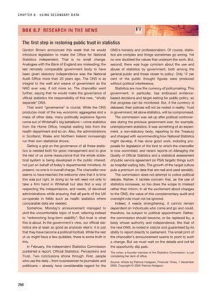 CHAPTER 8 · USING SECONDARY DATA
266
Gordon Brown announced this week that he would
introduce legislation to make the Office for National
Statistics independent. That is no small change.
Analogies with the Bank of England are misleading; the
last remotely comparable government body to have
been given statutory independence was the National
Audit Office more than 20 years ago. The ONS is as
integral to the weft and weave of government as the
NAO ever was, if not more so. The chancellor went
further, saying that he would make the governance of
official statistics the responsibility of this new, “wholly
separate” ONS.
That word “governance” is crucial. While the ONS
produces most of the key economic aggregates and a
mass of other data, many politically explosive figures
come out of Whitehall’s big battalions – crime statistics
from the Home Office, hospital waiting lists from the
health department and so on. Also, the administrations
in Scotland, Wales and Northern Ireland increasingly
run their own statistical shows.
Getting a grip on the governance of all these statis-
tics is needed both for good management and to give
the rest of us some reassurance that the whole statis-
tical system is being developed in the public interest,
not just on behalf of today’s departmental ministers. At
present, no one is in overall charge. The chancellor now
seems to have reached the welcome view that it is time
this was put right. In doing so he will need not only to
take a firm hand in Whitehall but also find a way of
respecting the independence, and needs, of devolved
administrations while ensuring that all parts of the UK
co-operate in fields such as health statistics where
comparable data are needed.
Somehow, Monday’s announcement managed to
skirt the uncomfortable topic of trust, referring instead
to “entrenching long-term stability”. But trust is what
this is about. In the government’s view, our official sta-
tistics are at least as good as anybody else’s: it is just
that they have become a political football. While the rest
of us might have a few quibbles, there is some truth in
this.
In February, the independent Statistics Commission
published a report, Official Statistics: Perceptions and
Trust. Two conclusions shone through. First, people
who use the data – from businessmen to journalists and
politicians – already have considerable regard for the
ONS’s honesty and professionalism. Of course, statis-
tics are complex and things sometimes go wrong. Yet
no one doubted the values that underpin the work. But,
second, there was huge cynicism about the use and
abuse of statistics by government, both among the
general public and those closer to policy. Only 17 per
cent of the public thought figures were produced
without political interference.
Statistics are now the currency of policymaking. This
government, in particular, has embraced evidence-
based decisions and target setting for public policy, so
that progress can be monitored. But, if the currency is
debased, then policies will not be rooted in reality. Trust
in government, let alone statistics, will be compromised.
The commission was set up after political controver-
sies during the previous government over, for example,
unemployment statistics. It was something of an experi-
ment, a non-statutory body, reporting to the Treasury
and charged with recommending how National Statistics
might develop. It has done good work, including pro-
posals for legislation of the kind to which the chancellor
is now committed, and recent reports on Managing the
Quality of Official Statistics and a statistical assessment
of public service agreement (or PSA) targets: things such
as hospital waiting lists. The growth of the target culture
puts a premium on data that are real and used sensibly.
The commission does not attempt to police political
debate. Rather, it tackles concern that, as the use of
statistics increases, so too does the scope to mislead
rather than inform. In all the excitement about changes
to the ONS, the value of this complementary audit and
oversight role must not be ignored.
Indeed, it needs strengthening. It cannot remain
dependent on individuals who come and go and could,
therefore, be subject to political appointment. Rather,
the commission should become, or be replaced by, a
body whose authority and independence, like that of
the new ONS, is rooted in statute and guaranteed by its
ability to report directly to parliament. The small print of
the chancellor’s announcement seems to point to such
a change. But we must wait on the details and not let
the opportunity slip past.
The writer, a founder member of the Statistics Commission, is just
completing her term of office.
Source: Article by Patricia Hodgson, Financial Times, 1 December
2005. Copyright © 2005 Patricia Hodgson.
BOX 8.7 RESEARCH IN THE NEWS FT
The first step in restoring public trust in statistics
RESM_C08.QXP 3/30/07 6:46 AM Page 266
 