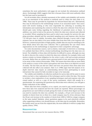 sometimes the most authoritative web pages do not include the information outlined
above. Dochartaigh (2002) suggests that this is because those with most authority often
feel the least need to proclaim it!
For all secondary data a detailed assessment of the validity and reliability will involve
you in an assessment of the method or methods used to collect the data (Dale et al.,
1988). These may be provided by hyperlinks for Internet-based data sets. Alternatively,
they may be discussed in the methodology section of an associated report. Your assess-
ment will involve looking at who were responsible for collecting or recording the
information and examining the context in which the data were collected. From this you
should gain some feeling regarding the likelihood of potential errors or biases. In
addition, you need to look at the process by which the data were selected and collected
or recorded. Where sampling has been used to select cases (usually for surveys) the sam-
pling procedure adopted and the associated sampling error and response rates (Section
7.2) will give clues to validity. Secondary data collected through a survey with a high
response rate are also likely to be more reliable than from that with a low response rate.
However, commercial providers of high-quality, reliable data sets may be unwilling to dis-
close details about how data were collected. This is particularly the case where these
organisations see the methodology as important to their competitive advantage.
For some documentary sources, such as diaries, transcripts of interviews or meetings,
it is unlikely that there will be a formal methodology describing how the data were col-
lected. The reliability of these data will therefore be difficult to assess, although you may
be able to discover the context in which the data were collected. For example, letters and
memos contain no formal obligation for the writer to give a full and accurate portrayal
of events. Rather they are written from a personal point of view and expect the recipient
to be aware of the context (Denscombe, 1998). This means that these data are more likely
to be useful as a source of the writer’s perceptions and views than as an objective account
of reality. The fact that you did not collect and were not present when these data were
collected will also affect your analyses. Dale et al. (1988) argue that full analyses of in-
depth interview data require an understanding derived from participating in social
interactions that cannot be fully recorded on tape or by transcript.
The validity and reliability of collection methods for survey data will be easier to assess
where you have a clear explanation of the techniques used to collect the data. This needs
to include a clear explanation of any sampling techniques used and response rates (dis-
cussed earlier) as well as a copy of the survey instrument, which will usually be a
questionnaire. By examining the questions by which data were collected, you will gain a
further indication of the validity.
Where data have been compiled, as in a report, you need to pay careful attention to
how these data were analysed and how the results are reported. Where percentages (or
proportions) are used without actually giving the totals on which these figures are based,
you need to examine the data very carefully. For example, a 50 per cent increase in the
number of clients from two to three for a small company may be of less relevance than
the 20 per cent increase in the number of clients from 1000 to 1200 for a larger company
in the same market! Similarly, where quotations appear to be used selectively without
other supporting evidence you should beware, as the data may be unreliable. Remember,
the further away you are from the original data, the more difficult it will be to judge their
quality (Patzer, 1996).
Measurement bias
Measurement bias can occur for two reasons (Kervin, 1999):
EVALUATING SECONDARY DATA SOURCES
267
RESM_C08.QXP 3/30/07 6:46 AM Page 267
 