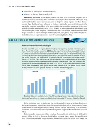 ■ deliberate or intentional distortion of data;
■ changes in the way data are collected.
Deliberate distortion occurs when data are recorded inaccurately on purpose, and is
most common for secondary data sources such as organisational records. Managers may
deliberately fail to record minor accidents to improve safety reports for their depart-
ments. Data that have been collected to further a particular cause or the interests of a
particular group are more likely to be suspect as the purpose of the study may be to reach
a predetermined conclusion (Jacob, 1994). Reports of consumer satisfaction surveys may
deliberately play down negative comments to make the service appear better to their
target audience of senior managers and shareholders, and graphs may deliberately be dis-
torted to show an organisation in a more favourable light (Box 8.8).
CHAPTER 8 · USING SECONDARY DATA
268
Measurement distortion of graphs
Graphs are widely used in organisations’ annual reports to portray financial information, over
time. Research by Beattie and Jones (2002) used an experimental strategy to establish the level
of measurement distortion that was noticeable to graph readers. In their article published in the
Accounting, Auditing and Accountability Journal they addressed the research question ‘What is
the level of distortion that would trigger a change in the user’s perception of a company’s per-
formance?’ (p. 553). Pairs of abstract bar charts presenting data for a five-year time series were
shown in random order to undergraduate students for three seconds. Each pair consisted of a
graph with no distortion and a graph with either 5, 10, 20, 30, 40 or 50 per cent distortion. Scale
values were omitted from these graphs and all were coloured blue. The graphs looked similar
to the pair below in which graph Y shows a 20 per cent distortion of graph X:
Beattie and Jones’s results indicated that, if financial graphs were to avoid distorting the per-
ceptions of users, then no measurement distortions in excess of 20 per cent should be allowed.
BOX 8.8 FOCUS ON MANAGEMENT RESEARCH
Graph X Graph Y
Other distortion may be deliberate but not intended for any advantage. Employees
keeping time diaries may record only the approximate time spent on their main duties
rather than accounting precisely for every minute. People responding to a structured
interview (questionnaire) may adjust their responses to please the interviewer (Section
11.2).
Unfortunately, measurement bias resulting from deliberate distortion is difficult to
detect. While we believe that you should adopt a neutral stance about the possibility of
bias, you still need to look for pressures on the original source that might have biased the
RESM_C08.QXP 3/30/07 6:46 AM Page 268
 