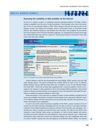 EVALUATING SECONDARY DATA SOURCES
269
Assessing the suitability of data available via the Internet
As part of a research project on changing consumer spending patterns in Europe, Jocelyn
wished to establish how the cost of living had altered in the European Union since the acces-
sion of the 10 new Member States in 2004. Other research that she had read as part of her
literature review had utilised the European Union’s Harmonized Index of Consumer Prices
(HICPs). She therefore decided to see whether this information was available via the Internet
from the European Union’s Europa information gateway. On accessing the Eurostat home page
she noticed that there was a link to a report on ‘Harmonized Indices of Consumer Prices’ (see
screen shot [Eurostat, 2005b]).
Source: © European Communities, 2005. Reproduced with permission
Jocelyn clicked on this link and downloaded the report (Mejer, 2005), saving it onto her USB
mass storage device. The report contained the monthly HICPs for each of the 15 Member
States between January 2003 and April 2004 and, in addition, for the 10 new Member States
from May 2004. A brief look at these data suggested that it would be suitable in terms of cov-
erage for her research. It also contained a link to the Eurostat (2004) publication: Harmonized
Indices of Consumer Prices (HICPs): A short guide for users. She decided to download this pub-
lication to assess the precise suitability of these data.
Initial examination of this document to assess the data’s overall suitability revealed that the
source was credible, having been compiled for the European Union using data collected in each
of the Member States. She also discovered that the actual data collected were governed by a
series of European Union regulations.
In order to be certain about the precise suitability of the HICPs, Jocelyn needed to find out
exactly how the index had been calculated and how the data on which it was based had been
collected. The Eurostat publication provided an overview of how the index was calculated, sum-
marising the nature of goods and services that were included. The data for the HICPs were
collected in each Member State using a combination of visits to local retailers and service
providers and central collection (via mail, telephone, email and the Internet), over 1 million price
observations being used each month! One potential problem was also highlighted: there was
no uniform basket of goods and services applying to all Member States. Rather, the precise
BOX 8.9 WORKED EXAMPLE
➔
RESM_C08.QXP 3/30/07 6:46 AM Page 269
 