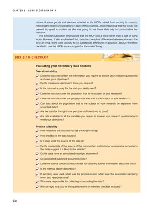 CHAPTER 8 · USING SECONDARY DATA
270
nature of some goods and services included in the HICPs varied from country to country,
reflecting the reality of expenditure in each of the countries. Jocelyn decided that this would not
present too great a problem as she was going to use these data only to contextualise her
research.
The Eurostat publication emphasised that the HICP was a price rather than a cost of living
index. However, it also emphasised that, despite conceptual differences between price and the
cost of living, there were unlikely to be substantial differences in practice. Jocelyn therefore
decided to use the HICPs as a surrogate for the cost of living.
Evaluating your secondary data sources
Overall suitability
Does the data set contain the information you require to answer your research question(s)
and meet your objectives?
Do the measures used match those you require?
Is the data set a proxy for the data you really need?
Does the data set cover the population that is the subject of your research?
Does the data set cover the geographical area that is the subject of your research?
Can data about the population that is the subject of your research be separated from
unwanted data?
Are the data for the right time period or sufficiently up to date?
Are data available for all the variables you require to answer your research question(s) and
meet your objectives?
Precise suitability
How reliable is the data set you are thinking of using?
How credible is the data source?
Is it clear what the source of the data is?
Do the credentials of the source of the data (author, institution or organisation sponsoring
the data) suggest it is likely to be reliable?
Do the data have an associated copyright statement?
Do associated published documents exist?
Does the source contain contact details for obtaining further information about the data?
Is the method clearly described?
If sampling was used, what was the procedure and what were the associated sampling
errors and response rates?
Who were responsible for collecting or recording the data?
(For surveys) Is a copy of the questionnaire or interview checklist included?
✔
✔
✔
✔
✔
✔
✔
✔
✔
✔
✔
✔
✔
✔
✔
✔
✔
✔
✔
BOX 8.10 CHECKLIST
RESM_C08.QXP 3/30/07 6:46 AM Page 270
 