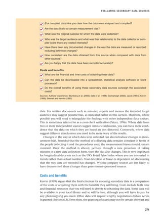 EVALUATING SECONDARY DATA SOURCES
271
(For compiled data) Are you clear how the data were analysed and compiled?
Are the data likely to contain measurement bias?
What was the original purpose for which the data were collected?
Who was the target audience and what was their relationship to the data collector or com-
piler (were there any vested interests)?
Have there been any documented changes in the way the data are measured or recorded
including definition changes?
How consistent are the data obtained from this source when compared with data from
other sources?
Are you happy that the data have been recorded accurately?
Costs and benefits
What are the financial and time costs of obtaining these data?
Can the data be downloaded into a spreadsheet, statistical analysis software or word
processor?
Do the overall benefits of using these secondary data sources outweigh the associated
costs?
Sources: Authors’ experience; Blumberg et al. (2005); Dale et al. (1988); Dochartaigh (2002); Jacob (1994); Kervin
(1999); Stewart and Kamins (1993)
✔
✔
✔
✔
✔
✔
✔
✔
✔
✔
data. For written documents such as minutes, reports and memos the intended target
audience may suggest possible bias, as indicated earlier in this section. Therefore, where
possible you will need to triangulate the findings with other independent data sources.
This is sometimes referred to as a cross-check verification (Patzer, 1996). Where data from
two or more independent sources suggest similar conclusions, you can have more confi-
dence that the data on which they are based are not distorted. Conversely, where data
suggest different conclusions you need to be more wary of the results.
Changes in the way in which data were collected can also introduce changes in meas-
urement bias. Provided that the method of collecting data remains constant in terms of
the people collecting it and the procedures used, the measurement biases should remain
constant. Once the method is altered, perhaps through a new procedure of taking
minutes or a new data collection form, then the bias also changes. This is very important
for longitudinal data sets such as the UK’s Retail Price Index where you are interested in
trends rather than actual numbers. Your detection of biases is dependent on discovering
that the way data are recorded has changed. Within-company sources are less likely to
have documented these changes than government-sponsored sources.
Costs and benefits
Kervin (1999) argues that the final criterion for assessing secondary data is a comparison
of the costs of acquiring them with the benefits they will bring. Costs include both time
and financial resources that you will need to devote to obtaining the data. Some data will
be available in your local library and so will be free, although you will have to pay for
any photocopying you need. Other data will require lengthy negotiations before access
is granted (Section 6.3). Even then, the granting of access may not be certain (Stewart and
RESM_C08.QXP 3/30/07 6:46 AM Page 271
 