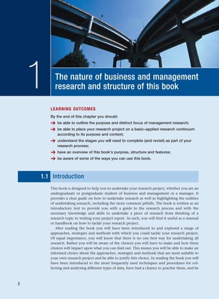 The nature of business and management
research and structure of this book
1
LEARNING OUTCOMES
By the end of this chapter you should:
➔ be able to outline the purpose and distinct focus of management research;
➔ be able to place your research project on a basic–applied research continuum
according to its purpose and context;
➔ understand the stages you will need to complete (and revisit) as part of your
research process;
➔ have an overview of this book’s purpose, structure and features;
➔ be aware of some of the ways you can use this book.
1.1 Introduction
This book is designed to help you to undertake your research project, whether you are an
undergraduate or postgraduate student of business and management or a manager. It
provides a clear guide on how to undertake research as well as highlighting the realities
of undertaking research, including the more common pitfalls. The book is written as an
introductory text to provide you with a guide to the research process and with the
necessary knowledge and skills to undertake a piece of research from thinking of a
research topic to writing your project report. As such, you will find it useful as a manual
or handbook on how to tackle your research project.
After reading the book you will have been introduced to and explored a range of
approaches, strategies and methods with which you could tackle your research project.
Of equal importance, you will know that there is no one best way for undertaking all
research. Rather you will be aware of the choices you will have to make and how these
choices will impact upon what you can find out. This means you will be able to make an
informed choice about the approaches, strategies and methods that are most suitable to
your own research project and be able to justify this choice. In reading the book you will
have been introduced to the more frequently used techniques and procedures for col-
lecting and analysing different types of data, have had a chance to practise them, and be
2
RESM_C01.QXP 3/30/07 6:27 AM Page 2
 