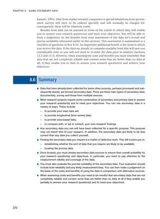 CHAPTER 8 · USING SECONDARY DATA
272
Kamins, 1993). Data from market research companies or special tabulations from govern-
ment surveys will have to be ordered specially and will normally be charged for:
consequently, these will be relatively costly.
Benefits from data can be assessed in terms of the extent to which they will enable
you to answer your research question(s) and meet your objectives. You will be able to
form a judgement on the benefits from your assessment of the data set’s overall and
precise suitability (discussed earlier in this section). This assessment is summarised as a
checklist of questions in Box 8.10. An important additional benefit is the form in which
you receive the data. If the data are already in computer-readable form this will save you
considerable time as you will not need to re-enter the data prior to analysis (Sections
12.2 and 13.3). However, when assessing the costs and benefits you must remember that
data that are not completely reliable and contain some bias are better than no data at
all, if they enable you to start to answer your research question(s) and achieve your
objectives.
8.6 Summary
■ Data that have already been collected for some other purpose, perhaps processed and sub-
sequently stored, are termed secondary data. There are three main types of secondary data:
documentary, survey and those from multiple sources.
■ Most research projects require some combination of secondary and primary data to answer
your research question(s) and to meet your objectives. You can use secondary data in a
variety of ways. These include:
– to provide your main data set;
– to provide longitudinal (time-series) data;
– to provide area-based data;
– to compare with, or set in context, your own research findings.
■ Any secondary data you use will have been collected for a specific purpose. This purpose
may not match that of your research. In addition, the secondary data are likely to be less
current than any data you collect yourself.
■ Finding the secondary data you require is a matter of detective work. This will involve you in:
– establishing whether the sort of data that you require are likely to be available;
– locating the precise data.
■ Once located, you must assess secondary data sources to ensure their overall suitability for
your research question(s) and objectives. In particular, you need to pay attention to the
measurement validity and coverage of the data.
■ You must also evaluate the precise suitability of the secondary data. Your evaluation should
include both reliability and any likely measurement bias. You can then make a judgement on
the basis of the costs and benefits of using the data in comparison with alternative sources.
■ When assessing costs and benefits you need to be mindful that secondary data that are not
completely reliable and contain some bias are better than no data at all if they enable you
partially to answer your research question(s) and to meet your objectives.
RESM_C08.QXP 3/30/07 6:46 AM Page 272
 