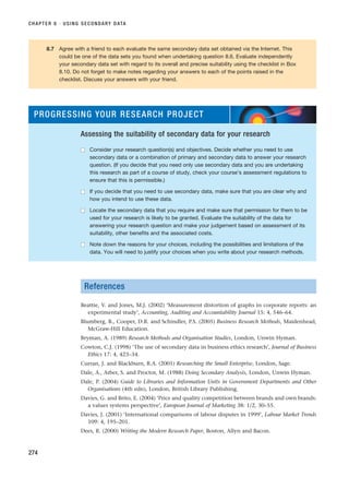 CHAPTER 8 · USING SECONDARY DATA
274
8.7 Agree with a friend to each evaluate the same secondary data set obtained via the Internet. This
could be one of the data sets you found when undertaking question 8.6. Evaluate independently
your secondary data set with regard to its overall and precise suitability using the checklist in Box
8.10. Do not forget to make notes regarding your answers to each of the points raised in the
checklist. Discuss your answers with your friend.
PROGRESSING YOUR RESEARCH PROJECT
Assessing the suitability of secondary data for your research
■
■ Consider your research question(s) and objectives. Decide whether you need to use
secondary data or a combination of primary and secondary data to answer your research
question. (If you decide that you need only use secondary data and you are undertaking
this research as part of a course of study, check your course’s assessment regulations to
ensure that this is permissible.)
■
■ If you decide that you need to use secondary data, make sure that you are clear why and
how you intend to use these data.
■
■ Locate the secondary data that you require and make sure that permission for them to be
used for your research is likely to be granted. Evaluate the suitability of the data for
answering your research question and make your judgement based on assessment of its
suitability, other benefits and the associated costs.
■
■ Note down the reasons for your choices, including the possibilities and limitations of the
data. You will need to justify your choices when you write about your research methods.
References
Beattie, V. and Jones, M.J. (2002) ‘Measurement distortion of graphs in corporate reports: an
experimental study’, Accounting, Auditing and Accountability Journal 15: 4, 546–64.
Blumberg, B., Cooper, D.R. and Schindler, P.S. (2005) Business Research Methods, Maidenhead,
McGraw-Hill Education.
Bryman, A. (1989) Research Methods and Organisation Studies, London, Unwin Hyman.
Cowton, C.J. (1998) ‘The use of secondary data in business ethics research’, Journal of Business
Ethics 17: 4, 423–34.
Curran, J. and Blackburn, R.A. (2001) Researching the Small Enterprise, London, Sage.
Dale, A., Arber, S. and Proctor, M. (1988) Doing Secondary Analysis, London, Unwin Hyman.
Dale, P. (2004) Guide to Libraries and Information Units in Government Departments and Other
Organisations (4th edn), London, British Library Publishing.
Davies, G. and Brito, E. (2004) ‘Price and quality competition between brands and own brands:
a values systems perspective’, European Journal of Marketing 38: 1/2, 30–55.
Davies, J. (2001) ‘International comparisons of labour disputes in 1999’, Labour Market Trends
109: 4, 195–201.
Dees, R. (2000) Writing the Modern Research Paper, Boston, Allyn and Bacon.
RESM_C08.QXP 3/30/07 6:46 AM Page 274
 