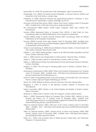 Denscombe, M. (1998) The Good Research Guide, Buckingham, Open University Press.
Dochartaigh, N.O. (2002) The Internet Research Handbook: A Practical Guide for Students and
Researchers in the Social Sciences, London, Sage.
Dunkerley, D. (1988) ‘Historical methods and organizational analysis’, in Bryman, A. (ed.),
Doing Research in Organisations, London, Routledge, pp. 82–95.
Economic and Social Data Service (2005) ‘Labour Force Survey’ [online] (cited 19 December
2005). Available from URL:http://www.esds.ac.uk/government/lfs/.
ELC International (2006) Europe’s 15,000 Largest Companies (32nd edn), Oxford, ELC
International.
Eurostat (2004) Harmonized Indices of Consumer Prices (HICPs): A Short Guide for Users,
Luxembourg, Office for Official Publications of the European Communities.
Eurostat (2005a) Europe in Figures: Eurostat Yearbook 2005, Luxembourg, Office for Official
Publications of the European Communities.
Eurostat (2005b) Eurostat home page [online] (cited 23 December 2005). Available from
URL:http://epp.eurostat.cec.eu.int/portal/page?_pageid=1090,30070682,1090_30298591
_dad=portal_schema=PORTAL.
Ghauri, P. and Grønhaug, K. (2005) Research Methods in Business Studies: A Practical Guide (3rd
edn), Harlow, Financial Times Prentice Hall.
Gibbins, C. (ed.) (2005) Family Spending: A Report on the 2003–04 Family Expenditure and Food
Survey, London, Stationery Office.
Giles, C. (2005) ‘Interest rate changes likely to follow pattern’, Financial Times, 14 March.
Hakim, C. (1982) Secondary Analysis in Social Research, London, Allen  Unwin.
Hakim, C. (2000) Research Design: Successful Designs for Social and Economic Research (2nd edn),
London, Routledge.
Hodgson, P. (2005) ‘The first step in restoring public trust in statistics’, Financial Times, 1
December.
Information Commissioner’s Office (2005) ‘What is the Freedom of Information Act?’ [online]
(cited 19 December 2005). Available from URL:http://www.informationcommissioner.
gov.uk/eventual.aspx?id=6790expmovie=1.
Jacob, H. (1994) ‘Using published data: errors and remedies’, in Lewis-Beck, M.S. (ed.), Research
Practice, London, Sage and Toppan Publishing, pp. 339–89.
Kervin, J.B. (1999) Methods for Business Research (2nd edn), New York, HarperCollins.
Kingsbury, P. (1997) IT Answers to HR Questions, London, Institute of Personnel and
Development.
Library Association (2005) Libraries in the United Kingdom and Republic of Ireland, London,
Library Assocation.
McKenzie, E. (2003) Guide to Libraries in Key UK Companies, London, British Library.
Mejer, L. (2005) ‘Harmonized Indices of Consumer Prices October 2005’, Statistics in Focus:
Economy and Finance, No. 37 [online] (cited 23 December 2005). Available from
URL:http://epp.eurostat.cec.eu.int/portal/page?_pageid=1073,46587259_dad=portal_s
chema=PORTALp_product_code=KS-NJ-05-037.
Office for National Statistics (2001) ‘200 years of the Census’ [online] (cited 21 December
2005). Available from URL:http://www.statistics.gov.uk/census2001/bicentenary/pdfs/
200years.pdf.
Office for National Statistics (2005) ‘Annual Survey of Hours and Earnings (ASHE) 2005
Results’ [online] (cited 20 December 2005). Available from URL:http://www.statistics.
gov.uk/StatBase/Product.asp?vlnk=14203.
Patzer, G.L. (1996) Using Secondary Data in Market Research: United States and World-wide,
Westport, CT, Quorum Books.
REFERENCES
275
RESM_C08.QXP 3/30/07 6:46 AM Page 275
 