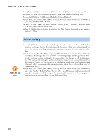 Penny, D. (ed.) (2005) Annual Abstract of Statistics No. 141: 2005, London, Stationery Office.
Reichman, C.S. (1962) Use and Abuse of Statistics, New York, Oxford University Press.
Robson, C. (2002) Real World Research (2nd edn), Oxford, Blackwell.
Stewart, D.W. and Kamins, M.A. (1993) Secondary Research: Information Sources and Methods
(2nd edn), Newbury Park, CA, Sage.
UK Data Archive (2006) ‘UK Data Archive’ [online] [cited 3 January]. Available from
URL:http://www.data-archive.ac.uk.
Walker, A. (2002) Living in Britain: Results from the 2000 General Household Survey, London,
Stationery Office.
Further reading
Hakim, C. (2000) Research Design: Successful Designs for Social and Economic Research (2nd edn),
London, Routledge. Chapter 4 contains a good discussion with a series of examples from
the social sciences regarding using administrative records and documents as secondary
data.
Levitas, R. and Guy, W. (eds) (1996) Interpreting Official Statistics, London, Routledge. Although
published a decade ago, this book provides a fascinating insight into UK published statis-
tics. Of particular interest are Chapter 1, which outlines the changes in UK statistics since
the 1980 Raynor review, Chapter 3, which looks at the measurement of unemployment, the
discussion in Chapter 6 of the measurement of industrial injuries and their limitations, and
Chapter 7, which examines gender segregation in the labour force, utilising data from the
Labour Force Survey.
Stewart, D.W. and Kamins, M.A. (1993) Secondary Research: Information Sources and Methods
(2nd edn), Newbury Park, CA, Sage. This provides a good discussion on the evaluation of
secondary data (Chapter 2). It also provides a wealth of information on American govern-
ment and non-government data sets and their acquisition.
CHAPTER 8 · USING SECONDARY DATA
276
For WEB LINKS visit
www.pearsoned.co.uk/
saunders
RESM_C08.QXP 3/30/07 6:46 AM Page 276
 