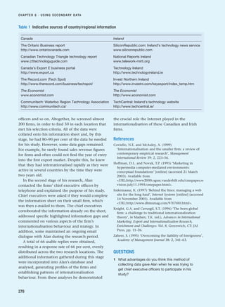 officers and so on. Altogether, he screened almost
200 firms, in order to find 50 in each location that
met his selection criteria. All of the data were
collated onto his information sheet and, by this
stage, he had 80–90 per cent of the data he needed
for his study. However, some data gaps remained.
For example, he rarely found sales revenue figures
for firms and often could not find the year of entry
into the first export market. Despite this, he knew
that they had internationalised rapidly as they were
active in several countries by the time they were
two years old.
In the second stage of his research, Alan
contacted the firms’ chief executive officers by
telephone and explained the purpose of his study.
Chief executives were asked if they would complete
the information sheet on their small firm, which
was then e-mailed to them. The chief executives
corroborated the information already on the sheet,
addressed specific highlighted information gaps and
commented on various aspects of the firm’s
internationalisation behaviour and strategy. In
addition, some maintained an ongoing email
dialogue with Alan during the research period.
A total of 66 usable replies were obtained,
resulting in a response rate of 66 per cent, evenly
distributed across the two research locations. The
additional information gathered during this stage
were incorporated into Alan’s database and
analysed, generating profiles of the firms and
establishing patterns of internationalisation
behaviour. From these analyses he demonstrated
the crucial role the Internet played in the
internationalisation of these Canadian and Irish
firms.
References
Coviello, N.E. and McAuley, A. (1999)
‘Internationalisation and the smaller firm: a review of
contemporary empirical research’, Management
International Review 39: 2, 223–56.
Hoffman, D.L. and Novak, T.P. (1995) ‘Marketing in
hypermedia computer-mediated environments:
conceptual foundations’ [online] (accessed 21 March
2003). Available from
URL:http://www2000.ogsm.vanderbilt.edu/cmepaper.re
vision.july11.1995/cmepaper.html.
Indermaaur, K. (1997) ‘Behind the lines: managing a web
site for the long haul’, Internet Systems [online] (accessed
14 November 2005). Available from
URL:http://www.dbmsmag.com/9707i00.html.
Knight, G.A. and Cavusgil, S.T. (1996) ‘The born global
firm: a challenge to traditional internationalization
theory’, in Madsen, T.K. (ed.), Advances in International
Marketing: Export and Internationalization Research,
Enrichment and Challenges: Vol. 8, Greenwich, CT: JAI
Press, pp. 11–26.
Zaheer, S. (1995) ‘Overcoming the liability of foreignness’,
Academy of Management Journal 38: 2, 341–63.
QUESTIONS
1 What advantages do you think this method of
collecting data gave Alan when he was trying to
get chief executive officers to participate in his
study?
CHAPTER 8 · USING SECONDARY DATA
278
Table 1 Indicative sources of country/regional information
Canada Ireland
The Ontario Business report SiliconRepublic.com: Ireland’s technology news service
http://www.ontariocanada.com www.siliconrepublic.com
Canadian Technology Triangle technology report National Reports Ireland
www.ctttechnologyguide.com www.telework-mirti.org
Canada’s Export E business portal Technology Ireland
http://www.export.ca http://www.technologyireland.ie
The Record.com (Tech Spot) Invest Northern Ireland
http://www.therecord.com/business/techspot/ http://www.investni.com/keyexport/index_temp.htm
The Economist The Economist
www.economist.com http://www.economist.com
Communitech: Waterloo Region Technology Association TechCentral: Ireland’s technology website
http://www.communitech.ca/ http://www.techcentral.ie/
RESM_C08.QXP 3/30/07 6:46 AM Page 278
 