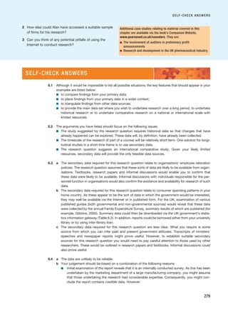 2 How else could Alan have accessed a suitable sample
of firms for his research?
3 Can you think of any potential pitfalls of using the
Internet to conduct research?
SELF-CHECK ANSWERS
279
Additional case studies relating to material covered in this
chapter are available via the book’s Companion Website,
www.pearsoned.co.uk/saunders. They are:
■ The involvement of auditors in preliminary profit
announcements
■ Research and development in the UK pharmaceutical industry.
8.1 Although it would be impossible to list all possible situations, the key features that should appear in your
examples are listed below:
■ to compare findings from your primary data;
■ to place findings from your primary data in a wider context;
■ to triangulate findings from other data sources;
■ to provide the main data set where you wish to undertake research over a long period, to undertake
historical research or to undertake comparative research on a national or international scale with
limited resources.
8.2 The arguments you have listed should focus on the following issues:
■ The study suggested by the research question requires historical data so that changes that have
already happened can be explored. These data will, by definition, have already been collected.
■ The timescale of the research (if part of a course) will be relatively short term. One solution for longi-
tudinal studies in a short time frame is to use secondary data.
■ The research question suggests an international comparative study. Given your likely limited
resources, secondary data will provide the only feasible data sources.
8.3 a The secondary data required for this research question relate to organisations’ employee relocation
policies. The research question assumes that these sorts of data are likely to be available from organ-
isations. Textbooks, research papers and informal discussions would enable you to confirm that
these data were likely to be available. Informal discussions with individuals responsible for the per-
sonnel function in organisations would also confirm the existence and availability for research of such
data.
b The secondary data required for this research question relate to consumer spending patterns in your
home country. As these appear to be the sort of data in which the government would be interested,
they may well be available via the Internet or in published form. For the UK, examination of various
published guides (both governmental and non-governmental sources) would reveal that these data
were collected by the annual Family Expenditure Survey, summary results of which are published (for
example, Gibbins, 2005). Summary data could then be downloaded via the UK government’s statis-
tics information gateway (Table 8.2). In addition, reports could be borrowed either from your university
library or by using inter-library loan.
c The secondary data required for this research question are less clear. What you require is some
source from which you can infer past and present government attitudes. Transcripts of ministers’
speeches and newspaper reports might prove useful. However, to establish suitable secondary
sources for this research question you would need to pay careful attention to those used by other
researchers. These would be outlined in research papers and textbooks. Informal discussions could
also prove useful.
8.4 a The data are unlikely to be reliable.
b Your judgement should be based on a combination of the following reasons:
■ Initial examination of the report reveals that it is an internally conducted survey. As this has been
undertaken by the marketing department of a large manufacturing company, you might assume
that those undertaking the research had considerable expertise. Consequently, you might con-
clude the report contains credible data. However:
SELF-CHECK ANSWERS
RESM_C08.QXP 3/30/07 6:46 AM Page 279
 