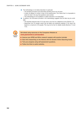 CHAPTER 8 · USING SECONDARY DATA
280
■ The methodology is not clearly described. In particular:
– The sampling procedure and associated sampling errors are not given.
– It does not appear to contain a copy of the questionnaire. This means that it is impossible to
check for bias in the way that questions were worded.
– The methodology for the qualitative in-depth interviews is not described.
■ In addition, the information provided in the methodology suggests that the data may be unreli-
able:
– The reported response rate of 12.5 per cent is very low for a telephone survey (Section 7.2).
– Responses from 25 people means that all tables and statistical analyses in the report are
based on a maximum of 25 people. This may be too few for reliable results (Sections 7.2 and
12.5).
Get ahead using resources on the Companion Website at:
www.pearsoned.co.uk/saunders
■ Improve your SPSS and NVivo research analysis with practice tutorials.
■ Save time researching on the Internet with the Smarter Online Searching Guide.
■ Test your progress using self-assessment questions.
■ Follow live links to useful websites.
Companion
Website
RESM_C08.QXP 3/30/07 6:46 AM Page 280
 