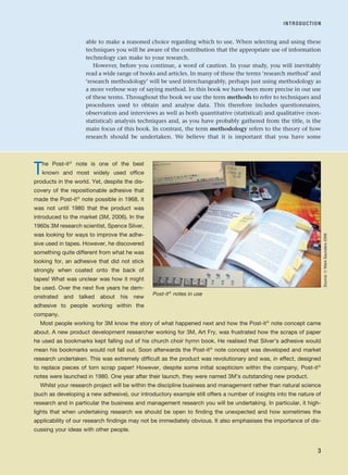 able to make a reasoned choice regarding which to use. When selecting and using these
techniques you will be aware of the contribution that the appropriate use of information
technology can make to your research.
However, before you continue, a word of caution. In your study, you will inevitably
read a wide range of books and articles. In many of these the terms ‘research method’ and
‘research methodology’ will be used interchangeably, perhaps just using methodology as
a more verbose way of saying method. In this book we have been more precise in our use
of these terms. Throughout the book we use the term methods to refer to techniques and
procedures used to obtain and analyse data. This therefore includes questionnaires,
observation and interviews as well as both quantitative (statistical) and qualitative (non-
statistical) analysis techniques and, as you have probably gathered from the title, is the
main focus of this book. In contrast, the term methodology refers to the theory of how
research should be undertaken. We believe that it is important that you have some
INTRODUCTION
3
The Post-it®
note is one of the best
known and most widely used office
products in the world. Yet, despite the dis-
covery of the repositionable adhesive that
made the Post-it® note possible in 1968, it
was not until 1980 that the product was
introduced to the market (3M, 2006). In the
1960s 3M research scientist, Spence Silver,
was looking for ways to improve the adhe-
sive used in tapes. However, he discovered
something quite different from what he was
looking for, an adhesive that did not stick
strongly when coated onto the back of
tapes! What was unclear was how it might
be used. Over the next five years he dem-
onstrated and talked about his new
adhesive to people working within the
company.
Most people working for 3M know the story of what happened next and how the Post-it® note concept came
about. A new product development researcher working for 3M, Art Fry, was frustrated how the scraps of paper
he used as bookmarks kept falling out of his church choir hymn book. He realised that Silver’s adhesive would
mean his bookmarks would not fall out. Soon afterwards the Post-it® note concept was developed and market
research undertaken. This was extremely difficult as the product was revolutionary and was, in effect, designed
to replace pieces of torn scrap paper! However, despite some initial scepticism within the company, Post-it®
notes were launched in 1980. One year after their launch, they were named 3M’s outstanding new product.
Whilst your research project will be within the discipline business and management rather than natural science
(such as developing a new adhesive), our introductory example still offers a number of insights into the nature of
research and in particular the business and management research you will be undertaking. In particular, it high-
lights that when undertaking research we should be open to finding the unexpected and how sometimes the
applicability of our research findings may not be immediately obvious. It also emphasises the importance of dis-
cussing your ideas with other people.
Post-it®
notes in use
Source:
©
Mark
Saunders
2006
RESM_C01.QXP 3/30/07 6:27 AM Page 3
 