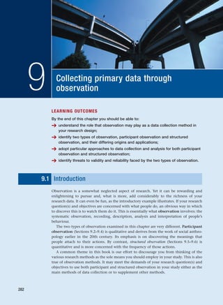 Collecting primary data through
observation
9
LEARNING OUTCOMES
By the end of this chapter you should be able to:
➔ understand the role that observation may play as a data collection method in
your research design;
➔ identify two types of observation, participant observation and structured
observation, and their differing origins and applications;
➔ adopt particular approaches to data collection and analysis for both participant
observation and structured observation;
➔ identify threats to validity and reliability faced by the two types of observation.
9.1 Introduction
Observation is a somewhat neglected aspect of research. Yet it can be rewarding and
enlightening to pursue and, what is more, add considerably to the richness of your
research data. It can even be fun, as the introductory example illustrates. If your research
question(s) and objectives are concerned with what people do, an obvious way in which
to discover this is to watch them do it. This is essentially what observation involves: the
systematic observation, recording, description, analysis and interpretation of people’s
behaviour.
The two types of observation examined in this chapter are very different. Participant
observation (Sections 9.2–9.4) is qualitative and derives from the work of social anthro-
pology earlier in the 20th century. Its emphasis is on discovering the meanings that
people attach to their actions. By contrast, structured observation (Sections 9.5–9.6) is
quantitative and is more concerned with the frequency of those actions.
A common theme in this book is our effort to discourage you from thinking of the
various research methods as the sole means you should employ in your study. This is also
true of observation methods. It may meet the demands of your research question(s) and
objectives to use both participant and structured observation in your study either as the
main methods of data collection or to supplement other methods.
282
RESM_C09.QXP 10/3/07 11:03 AM Page 282
 