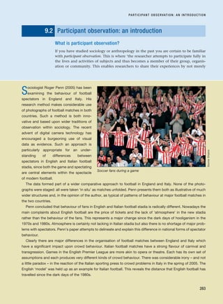9.2 Participant observation: an introduction
What is participant observation?
If you have studied sociology or anthropology in the past you are certain to be familiar
with participant observation. This is where ‘the researcher attempts to participate fully in
the lives and activities of subjects and thus becomes a member of their group, organis-
ation or community. This enables researchers to share their experiences by not merely
PARTICIPANT OBSERVATION: AN INTRODUCTION
283
Sociologist Roger Penn (2005) has been
examining the behaviour of football
spectators in England and Italy. His
research method makes considerable use
of photographs of football matches in both
countries. Such a method is both inno-
vative and based upon wider traditions of
observation within sociology. The recent
advent of digital camera technology has
encouraged a burgeoning use of visual
data as evidence. Such an approach is
particularly appropriate for an under-
standing of differences between
spectators in English and Italian football
stadia, since both the game and spectating
are central elements within the spectacle
of modern football.
The data formed part of a wider comparative approach to football in England and Italy. None of the photo-
graphs were staged: all were taken ‘in situ’ as matches unfolded. Penn presents them both as illustrative of much
wider structures and, in the opinion of the author, as typical of patterns of behaviour at major football matches in
the two countries.
Penn concluded that behaviour of fans in English and Italian football stadia is radically different. Nowadays the
main complaints about English football are the price of tickets and the lack of ‘atmosphere’ in the new stadia
rather than the behaviour of the fans. This represents a major change since the dark days of hooliganism in the
1970s and 1980s. Atmosphere is certainly not lacking in Italian stadia but also there is no shortage of major prob-
lems with spectators. Penn’s paper attempts to delineate and explain this difference in national forms of spectator
behaviour.
Clearly there are major differences in the organisation of football matches between England and Italy which
have a significant impact upon crowd behaviour. Italian football matches have a strong flavour of carnival and
transgression. Games in the English Premier League are more akin to opera or theatre. Each has its own set of
assumptions and each produces very different kinds of crowd behaviour. There was considerable irony – and not
a little paradox – in the reaction of the Italian sporting press to crowd problems in Italy in the spring of 2005. The
English ‘model’ was held up as an example for Italian football. This reveals the distance that English football has
travelled since the dark days of the 1980s.
Soccer fans during a game
Source:
Empics
RESM_C09.QXP 10/3/07 11:03 AM Page 283
 