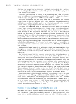 observing what is happening but also feeling it’ (Gill and Johnson, 2002:144). It has been
used extensively in these disciplines to attempt to get to the root of ‘what is going on’ in
a wide range of social settings.
Participant observation has its roots in social anthropology, but it was the Chicago
school of social research that encouraged its students to study by observation the con-
stantly changing social phenomena of Chicago in the 1920s and 1930s.
Participant observation has been used much less in management and business
research. However, this does not mean to say that it has limited value for management
and business researchers. Indeed, it can be a very valuable tool, usually as the principal
research method, but possibly in combination with other methods.
Delbridge and Kirkpatrick (1994:37) note that participant observation implies a
research strategy of ‘immersion [by the researcher] in the research setting, with the objec-
tive of sharing in peoples’ lives while attempting to learn their symbolic world’. It is
worth dwelling on this explanation. Whichever role you adopt as the participant
observer (the choices open to you will be discussed later), there will be a high level of
immersion. This is quite different from data collection by means of questionnaire, where
you probably will know little of the context in which the respondents’ comments are set
or the delicate nuances of meaning with which the respondents garnish their responses.
In participant observation the purpose is to discover those delicate nuances of meaning.
As Delbridge and Kirkpatrick (1994:39) state: ‘in the social sciences we cannot hope to
adequately explain the behaviour of social actors unless we at least try to understand
their meanings’.
This last comment gives a clue to the point that Delbridge and Kirkpatrick make about
‘attempting to learn the [respondents’] symbolic world’. Some understanding of this
point is vital if you are to convince yourself and others of the value of using participant
observation.
The symbolic frame of reference is located within the school of sociology known as
symbolic interactionism. In symbolic interactionism the individual derives a sense of
identity from interaction and communication with others. Through this process of inter-
action and communication the individual responds to others and adjusts his or her
understandings and behaviour as a shared sense of order and reality is ‘negotiated’ with
others. Central to this process is the notion that people continually change in the light
of the social circumstances in which they find themselves. The transition from full-time
student to career employee is one example of this. (How often have you heard people say
‘she’s so different since she’s worked at that new place’?) The individual’s sense of
identity is constantly being constructed and reconstructed as he or she moves through
differing social contexts and encounters different situations and different people.
This is a necessarily brief explanation of symbolic interactionism. However, we hope
that you can see why Delbridge and Kirkpatrick (1994:37) think that participant obser-
vation is about ‘attempting to learn the [respondents’] symbolic world’. It is a quest for
understanding the identity of the individual, but, more importantly, it is about trying to
get to the bottom of the processes by which the individual constantly constructs and
reconstructs his or her identity. Examples of such processes which formed the basis of
research studies are illustrated in Boxes 9.1 and 9.2.
Situations in which participant observation has been used
One of the most famous examples of participant observation is that of Whyte (1955),
who lived among a poor American-Italian community in order to understand ‘street
corner society’. A celebrated business example is the work of Roy (1952). Roy worked in
CHAPTER 9 · COLLECTING PRIMARY DATA THROUGH OBSERVATION
284
RESM_C09.QXP 10/3/07 11:03 AM Page 284
 