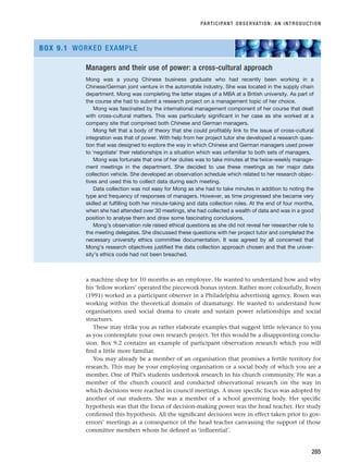 a machine shop for 10 months as an employee. He wanted to understand how and why
his ‘fellow workers’ operated the piecework bonus system. Rather more colourfully, Rosen
(1991) worked as a participant observer in a Philadelphia advertising agency. Rosen was
working within the theoretical domain of dramaturgy. He wanted to understand how
organisations used social drama to create and sustain power relationships and social
structures.
These may strike you as rather elaborate examples that suggest little relevance to you
as you contemplate your own research project. Yet this would be a disappointing conclu-
sion. Box 9.2 contains an example of participant observation research which you will
find a little more familiar.
You may already be a member of an organisation that promises a fertile territory for
research. This may be your employing organisation or a social body of which you are a
member. One of Phil’s students undertook research in his church community. He was a
member of the church council and conducted observational research on the way in
which decisions were reached in council meetings. A more specific focus was adopted by
another of our students. She was a member of a school governing body. Her specific
hypothesis was that the focus of decision-making power was the head teacher. Her study
confirmed this hypothesis. All the significant decisions were in effect taken prior to gov-
ernors’ meetings as a consequence of the head teacher canvassing the support of those
committee members whom he defined as ‘influential’.
PARTICIPANT OBSERVATION: AN INTRODUCTION
285
Managers and their use of power: a cross-cultural approach
Mong was a young Chinese business graduate who had recently been working in a
Chinese/German joint venture in the automobile industry. She was located in the supply chain
department. Mong was completing the latter stages of a MBA at a British university. As part of
the course she had to submit a research project on a management topic of her choice.
Mong was fascinated by the international management component of her course that dealt
with cross-cultural matters. This was particularly significant in her case as she worked at a
company site that comprised both Chinese and German managers.
Mong felt that a body of theory that she could profitably link to the issue of cross-cultural
integration was that of power. With help from her project tutor she developed a research ques-
tion that was designed to explore the way in which Chinese and German managers used power
to ‘negotiate’ their relationships in a situation which was unfamiliar to both sets of managers.
Mong was fortunate that one of her duties was to take minutes at the twice-weekly manage-
ment meetings in the department. She decided to use these meetings as her major data
collection vehicle. She developed an observation schedule which related to her research objec-
tives and used this to collect data during each meeting.
Data collection was not easy for Mong as she had to take minutes in addition to noting the
type and frequency of responses of managers. However, as time progressed she became very
skilled at fulfilling both her minute-taking and data collection roles. At the end of four months,
when she had attended over 30 meetings, she had collected a wealth of data and was in a good
position to analyse them and draw some fascinating conclusions.
Mong’s observation role raised ethical questions as she did not reveal her researcher role to
the meeting delegates. She discussed these questions with her project tutor and completed the
necessary university ethics committee documentation. It was agreed by all concerned that
Mong’s research objectives justified the data collection approach chosen and that the univer-
sity’s ethics code had not been breached.
BOX 9.1 WORKED EXAMPLE
RESM_C09.QXP 10/3/07 11:03 AM Page 285
 