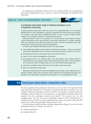 So, adopting the participant observer role as an existing member of an organisation
does present opportunities to you. However, it also has its dangers. We shall deal with
these later.
CHAPTER 9 · COLLECTING PRIMARY DATA THROUGH OBSERVATION
286
A participant observation study of software developers as an
occupational community
A typical participant observation study was carried out by Marschall (2001) at a US software
development firm which specialises in working in partnership with Internet start-up companies.
The purpose of the study was to establish the extent to which a group of skilled software
workers in the company constitute an ‘occupational community’.
Marschall made 34 visits to the company in a 13-month period. Data collected included
random observations which were recorded in field notes; observation of company meetings
which were attended by the staff being studied; numerous informal conversations with staff;
and perusal of internal documents and news publications.
Among the data collected Marschall found that the technologists:
■ were strongly encouraged to join the region’s technology community – ‘to get out and shake
some hands’; tell people why we’re cool and why they would want to work for us or hire us;
■ work hard and long hours and interact little with the rest of the firm;
■ need to fit into a tense and aggressive environment;
■ use language such as ‘our collective goal is ever more beauty, both a deeper beauty in
everything we do, and a greater volume of beauty delivered to the world’; ‘nurture the heart’;
and ‘chump-free zones’ (to depict those not in tune with Internet technologies, etc.);
■ name their workstations after characters from the X-Men comic book series;
■ dress in casual shirts and blue jeans.
Marschall concluded that the Internet technologists at the company share collaborative work
practices, identify closely with one another, adopt a distinctive use of language and dress, and
possess other characteristics indicating their participation in an occupational community.
BOX 9.2 FOCUS ON MANAGEMENT RESEARCH
9.3 Participant observation: researcher roles
We have explained what participant observation is, but we have not explained clearly
what participant observers do. A number of questions may have occurred to you. For
example, should the participant observer keep his or her purpose concealed? Does the
participant observer need to be an employee or an organisational member, albeit tem-
porarily? Can the participant observer just observe? The answers here are not
straightforward. The role you play as participant observer will be determined by a
number of factors. However, before examining those factors, we need to look at the dif-
ferent roles in which the participant observer may be cast.
Gill and Johnson (2002) develop a fourfold categorisation (Figure 9.1) of the role the
participant observer can adopt. The roles are:
■ complete participant;
■ complete observer;
RESM_C09.QXP 10/3/07 11:03 AM Page 286
 