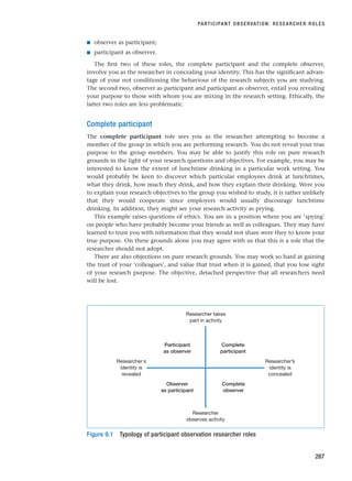 ■ observer as participant;
■ participant as observer.
The first two of these roles, the complete participant and the complete observer,
involve you as the researcher in concealing your identity. This has the significant advan-
tage of your not conditioning the behaviour of the research subjects you are studying.
The second two, observer as participant and participant as observer, entail you revealing
your purpose to those with whom you are mixing in the research setting. Ethically, the
latter two roles are less problematic.
Complete participant
The complete participant role sees you as the researcher attempting to become a
member of the group in which you are performing research. You do not reveal your true
purpose to the group members. You may be able to justify this role on pure research
grounds in the light of your research questions and objectives. For example, you may be
interested to know the extent of lunchtime drinking in a particular work setting. You
would probably be keen to discover which particular employees drink at lunchtimes,
what they drink, how much they drink, and how they explain their drinking. Were you
to explain your research objectives to the group you wished to study, it is rather unlikely
that they would cooperate since employers would usually discourage lunchtime
drinking. In addition, they might see your research activity as prying.
This example raises questions of ethics. You are in a position where you are ‘spying’
on people who have probably become your friends as well as colleagues. They may have
learned to trust you with information that they would not share were they to know your
true purpose. On these grounds alone you may agree with us that this is a role that the
researcher should not adopt.
There are also objections on pure research grounds. You may work so hard at gaining
the trust of your ‘colleagues’, and value that trust when it is gained, that you lose sight
of your research purpose. The objective, detached perspective that all researchers need
will be lost.
PARTICIPANT OBSERVATION: RESEARCHER ROLES
287
Researcher takes
part in activity
Researcher
observes activity
Researcherí s
identity is
revealed
Researcher’s
identity is
concealed
Observer
as participant
Complete
observer
Participant
as observer
Complete
participant
Figure 9.1 Typology of participant observation researcher roles
RESM_C09.QXP 10/3/07 11:03 AM Page 287
 