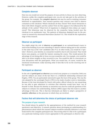 Complete observer
Here too you would not reveal the purpose of your activity to those you were observing.
However, unlike the complete participant role, you do not take part in the activities of
the group. For example, the complete observer role may be used in studying consumer
behaviour in supermarkets. Your research question may concern your wish to observe
consumers at the checkout. Which checkouts do they choose? How much interaction is
there with fellow shoppers and the cashier? How do they appear to be influenced by the
attitude of the cashier? What level of impatience is displayed when delays are experi-
enced? This behaviour may be observed by the researcher being located near the
checkout in an unobtrusive way. The patterns of behaviour displayed may be the pre-
cursor to research by structured observation (Section 9.5). This would be the exploratory
stage of this research.
Observer as participant
You might adopt the role of observer as participant in an outward-bound course to
assist team building if you were attending to observe without taking part in the activities
in the same way as the ‘real’ candidates (Box 9.3). In other words, you would be a ‘spec-
tator’. However, your identity as a researcher would be clear to all concerned. They would
know your purpose, as would the trainers running the course. This would present the
advantage of you being able to focus on your researcher role. For example, you would be
able to jot down insights as they occurred to you. You would be able to concentrate on
your discussions with the participants. What you would lose, of course, would be the
emotional involvement: really knowing what it feels like to be on the receiving end of
the experience.
Participant as observer
In the role of participant as observer you reveal your purpose as a researcher. Both you
and the subjects are aware of the fact that it is a fieldwork relationship (Ackroyd and
Hughes, 1992). You are particularly interested to gain the trust of the group. This was the
role adopted by the sociologist Punch (1993) in his study of police work in Amsterdam.
Because of the trust developed by Punch with police officers whom he was researching
he was able to gain admission to activities that otherwise would have been ‘out of
bounds’ to him. Because his identity as researcher was clear he could ask questions of his
subjects to enhance his understanding. Robson (2002) argues that this leads to another
advantage of this role. This is that key informants are likely to adopt a perspective of
analytic reflection on the processes in which they are involved.
Factors that will determine the choice of participant observer role
The purpose of your research
You should always be guided by the appropriateness of the method for your research
question(s) and objectives. A research question about developing an understanding of a
phenomenon about which the research subjects would be naturally defensive is one that
lends itself to the complete participant role. Discovering what it is like to be a participant
on a particular training course is more appropriate to the participant as observer role.
CHAPTER 9 · COLLECTING PRIMARY DATA THROUGH OBSERVATION
288
RESM_C09.QXP 10/3/07 11:03 AM Page 288
 