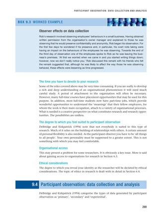 The time you have to devote to your research
Some of the roles covered above may be very time consuming. If you are really to develop
a rich and deep understanding of an organisational phenomenon it will need much
careful study. A period of attachment to the organisation will often be necessary.
However, many full-time courses have placement opportunities that may be used for this
purpose. In addition, most full-time students now have part-time jobs, which provide
wonderful opportunities to understand the ‘meanings’ that their fellow employees, for
whom the work is their main occupation, attach to a variety of organisational processes.
What is needed is a creative perspective on what constitutes research and research oppor-
tunities. The possibilities are endless.
The degree to which you feel suited to participant observation
Delbridge and Kirkpatrick (1994) note that not everybody is suited to this type of
research. Much of it relies on the building of relationships with others. A certain amount
of personal flexibility is also needed. As the participant observer you have to be ‘all things
to all people’. Your own personality must be suppressed to a greater extent. This is not
something with which you may feel comfortable.
Organisational access
This may present a problem for some researchers. It is obviously a key issue. More is said
about gaining access to organisations for research in Section 6.3.
Ethical considerations
The degree to which you reveal your identity as the researcher will be dictated by ethical
considerations. The topic of ethics in research is dealt with in detail in Section 6.4.
9.4 Participant observation: data collection and analysis
Delbridge and Kirkpatrick (1994) categorise the types of data generated by participant
observation as ‘primary’, ‘secondary’ and ‘experiential’.
PARTICIPANT OBSERVATION: DATA COLLECTION AND ANALYSIS
289
Observer effects on data collection
Rob’s research involved observing employees’ behaviours in a small business. Having obtained
written permission from the organisation’s owner manager and explained to those he was
observing that he would preserve confidentiality and anonymity, Rob began his observation. For
the first few days he wondered if his presence and, in particular, his overt note taking were
having an impact on the behaviours of the employees he was observing. Towards the end of
the third day of observation one of the employees spoke to Rob as he was leaving the busi-
ness’s premises. ‘At first we worried when we came in and you started writing things down;
however, now we don’t really notice you.’ Rob discussed this remark with his friends who felt
the remark suggested that, although he was likely to affect the way those he was observing
behaved, these effects were lessening as time progressed.
BOX 9.3 WORKED EXAMPLE
RESM_C09.QXP 10/3/07 11:03 AM Page 289
 