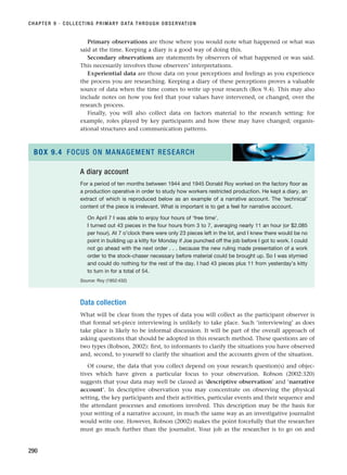 Primary observations are those where you would note what happened or what was
said at the time. Keeping a diary is a good way of doing this.
Secondary observations are statements by observers of what happened or was said.
This necessarily involves those observers’ interpretations.
Experiential data are those data on your perceptions and feelings as you experience
the process you are researching. Keeping a diary of these perceptions proves a valuable
source of data when the time comes to write up your research (Box 9.4). This may also
include notes on how you feel that your values have intervened, or changed, over the
research process.
Finally, you will also collect data on factors material to the research setting: for
example, roles played by key participants and how these may have changed; organis-
ational structures and communication patterns.
CHAPTER 9 · COLLECTING PRIMARY DATA THROUGH OBSERVATION
290
A diary account
For a period of ten months between 1944 and 1945 Donald Roy worked on the factory floor as
a production operative in order to study how workers restricted production. He kept a diary, an
extract of which is reproduced below as an example of a narrative account. The ‘technical’
content of the piece is irrelevant. What is important is to get a feel for narrative account.
On April 7 I was able to enjoy four hours of ‘free time’.
I turned out 43 pieces in the four hours from 3 to 7, averaging nearly 11 an hour (or $2.085
per hour). At 7 o’clock there were only 23 pieces left in the lot, and I knew there would be no
point in building up a kitty for Monday if Joe punched off the job before I got to work. I could
not go ahead with the next order . . . because the new ruling made presentation of a work
order to the stock-chaser necessary before material could be brought up. So I was stymied
and could do nothing for the rest of the day. I had 43 pieces plus 11 from yesterday’s kitty
to turn in for a total of 54.
Source: Roy (1952:432)
BOX 9.4 FOCUS ON MANAGEMENT RESEARCH
Data collection
What will be clear from the types of data you will collect as the participant observer is
that formal set-piece interviewing is unlikely to take place. Such ‘interviewing’ as does
take place is likely to be informal discussion. It will be part of the overall approach of
asking questions that should be adopted in this research method. These questions are of
two types (Robson, 2002): first, to informants to clarify the situations you have observed
and, second, to yourself to clarify the situation and the accounts given of the situation.
Of course, the data that you collect depend on your research question(s) and objec-
tives which have given a particular focus to your observation. Robson (2002:320)
suggests that your data may well be classed as ‘descriptive observation’ and ‘narrative
account’. In descriptive observation you may concentrate on observing the physical
setting, the key participants and their activities, particular events and their sequence and
the attendant processes and emotions involved. This description may be the basis for
your writing of a narrative account, in much the same way as an investigative journalist
would write one. However, Robson (2002) makes the point forcefully that the researcher
must go much further than the journalist. Your job as the researcher is to go on and
RESM_C09.QXP 10/3/07 11:03 AM Page 290
 