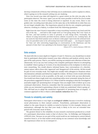 develop a framework of theory that will help you to understand, and to explain to others,
what is going on in the research setting you are studying.
How you record your data will depend to a great extent on the role you play as the
participant observer. The more ‘open’ you are the more possible it will be for you to make
notes at the time the event is being observed or reported. In any event, there is one
golden rule: recording must take place on the same day as the fieldwork in order that you
do not forget valuable data. The importance placed on this by one complete participant
observer, working in a bakery, is evident from the following quotation:
Right from the start I found it impossible to keep everything I wanted in my head until the
end of the day . . . and had to take rough notes as I was going along. But I was ‘stuck on
the line’, and had nowhere to retire to privately to note things down. Eventually, the
wheeze of using innocently provided lavatory cubicles occurred to me. Looking back, all
my notes for that third summer were on Bronco toilet paper! Apart from the awkward tend-
ency for pencilled notes to be self-erasing from hard toilet paper . . . my frequent requests
for ‘time out’ after interesting happenings or conversations in the bakehouse and the
amount of time that I was spending in the lavatory began to get noticed . . .
Ditton (1977), cited in Bryman (1989:145)
Data analysis
We deal with this in more depth in Chapters 12 and 13. However, you should bear in mind
that in participant observation research your data collection and analysis activity may be
part of the same process. That is, you will be carrying out analysis and collection of data sim-
ultaneously. Let us say you were acting as the complete participant observer in attempting
to establish ‘what is going on’ in terms of sex discrimination at the workplace in which you
were researching. You would observe informal banter, hear conversations of a discrimi-
natory nature, talk to those who ‘approved’ and ‘disapproved’ of the activity. All this would
be part of your everyday work. You might mix socially with colleagues in situations where
discriminatory attitudes and behaviour might be evident. All these events would yield data
that you would record, as far as possible, on the spot, or at least write up soon afterwards.
You would turn these rough notes into something rather more systematic along the lines of
the procedures suggested in Section 13.4. What would be emerging is what the investigative
journalist might call ‘promising lines of enquiry’ that you might wish to follow up in your
continued observation. However, remember that the journalist is interested in the story,
while you are interested in generating a theory to help you understand ‘what is going on’.
This will lead you to adopt the researcher’s equivalent of ‘promising lines of enquiry’. A
common approach to this is what is called analytic induction (Box 9.5).
Threats to reliability and validity
Participant observation is very high on ecological validity because it involves studying
social phenomena in their natural contexts. Nonetheless, participant observation is
subject to the same threats to validity as noted in Section 5.6 (for example, history and
maturation), although the fact that your study is likely to be over an extended time
period will overcome most of these.
The greatest threat to the reliability of your research conclusions produced as a result
of a participant observation study is that of observer bias. As Delbridge and Kirkpatrick
(1994:43) note, ‘because we are part of the social world we are studying we cannot detach
ourselves from it, or for that matter avoid relying on our common sense knowledge and
life experiences when we try to interpret it’.
PARTICIPANT OBSERVATION: DATA COLLECTION AND ANALYSIS
291
RESM_C09.QXP 10/3/07 11:03 AM Page 291
 