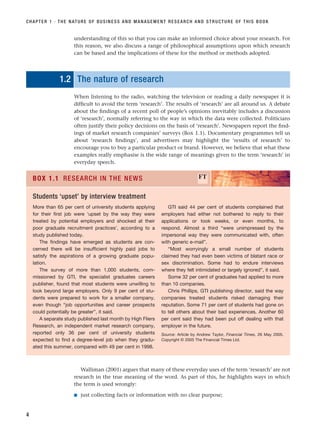 understanding of this so that you can make an informed choice about your research. For
this reason, we also discuss a range of philosophical assumptions upon which research
can be based and the implications of these for the method or methods adopted.
1.2 The nature of research
When listening to the radio, watching the television or reading a daily newspaper it is
difficult to avoid the term ‘research’. The results of ‘research’ are all around us. A debate
about the findings of a recent poll of people’s opinions inevitably includes a discussion
of ‘research’, normally referring to the way in which the data were collected. Politicians
often justify their policy decisions on the basis of ‘research’. Newspapers report the find-
ings of market research companies’ surveys (Box 1.1). Documentary programmes tell us
about ‘research findings’, and advertisers may highlight the ‘results of research’ to
encourage you to buy a particular product or brand. However, we believe that what these
examples really emphasise is the wide range of meanings given to the term ‘research’ in
everyday speech.
CHAPTER 1 · THE NATURE OF BUSINESS AND MANAGEMENT RESEARCH AND STRUCTURE OF THIS BOOK
4
More than 65 per cent of university students applying
for their first job were ‘upset by the way they were
treated by potential employers and shocked at their
poor graduate recruitment practices’, according to a
study published today.
The findings have emerged as students are con-
cerned there will be insufficient highly paid jobs to
satisfy the aspirations of a growing graduate popu-
lation.
The survey of more than 1,000 students, com-
missioned by GTI, the specialist graduates careers
publisher, found that most students were unwilling to
look beyond large employers. Only 9 per cent of stu-
dents were prepared to work for a smaller company,
even though “job opportunities and career prospects
could potentially be greater”, it said.
A separate study published last month by High Fliers
Research, an independent market research company,
reported only 36 per cent of university students
expected to find a degree-level job when they gradu-
ated this summer, compared with 49 per cent in 1998.
GTI said 44 per cent of students complained that
employers had either not bothered to reply to their
applications or took weeks, or even months, to
respond. Almost a third “were unimpressed by the
impersonal way they were communicated with, often
with generic e-mail”.
“Most worryingly a small number of students
claimed they had even been victims of blatant race or
sex discrimination. Some had to endure interviews
where they felt intimidated or largely ignored”, it said.
Some 32 per cent of graduates had applied to more
than 10 companies.
Chris Phillips, GTI publishing director, said the way
companies treated students risked damaging their
reputation. Some 71 per cent of students had gone on
to tell others about their bad experiences. Another 60
per cent said they had been put off dealing with that
employer in the future.
Source: Article by Andrew Taylor, Financial Times, 26 May 2005.
Copyright © 2005 The Financial Times Ltd.
BOX 1.1 RESEARCH IN THE NEWS FT
Students ‘upset’ by interview treatment
Walliman (2001) argues that many of these everyday uses of the term ‘research’ are not
research in the true meaning of the word. As part of this, he highlights ways in which
the term is used wrongly:
■ just collecting facts or information with no clear purpose;
RESM_C01.QXP 3/30/07 6:27 AM Page 4
 