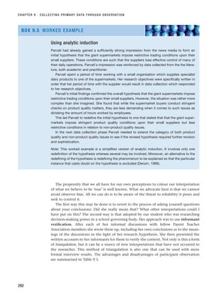 The propensity that we all have for our own perceptions to colour our interpretation
of what we believe to be ‘true’ is well known. What we advocate here is that we cannot
avoid observer bias. All we can do is to be aware of the threat to reliability it poses and
seek to control it.
The first way this may be done is to revert to the process of asking yourself questions
about your conclusions: Did she really mean that? What other interpretations could I
have put on this? The second way is that adopted by our student who was researching
decision-making power in a school governing body. Her approach was to use informant
verification. After each of her informal discussions with fellow Parent Teacher
Association members she wrote these up, including her own conclusions as to the mean-
ings of the discussions in the light of her research hypothesis. She then presented the
written accounts to her informants for them to verify the content. Not only is this a form
of triangulation, but it can be a source of new interpretations that have not occurred to
the researcher. This method of triangulation is also one that can be used with more
formal interview results. The advantages and disadvantages of participant observation
are summarised in Table 9.1.
CHAPTER 9 · COLLECTING PRIMARY DATA THROUGH OBSERVATION
292
Using analytic induction
Parvati had already gained a sufficiently strong impression from the news media to form an
initial hypothesis that the giant supermarkets impose restrictive trading conditions upon their
small suppliers. These conditions are such that the suppliers lose effective control of many of
their daily operations. Parvati’s impression was reinforced by data collected from the the litera-
ture, both academic and practitioner.
Parvati spent a period of time working with a small organisation which supplies specialist
dairy products to one of the supermarkets. Her research objectives were specifically written in
order that her period of time with the supplier would result in data collection which responded
to her research objectives.
Parvati’s initial findings confirmed the overall hypothesis that the giant supermarkets impose
restrictive trading conditions upon their small suppliers. However, the situation was rather more
complex than she imagined. She found that while the supermarket buyers conduct stringent
checks on product quality matters, they are less demanding when it comes to such issues as
dictating the amount of hours worked by employees.
This led Parvati to redefine the initial hypothesis to one that stated that that the giant super-
markets impose stringent product quality conditions upon their small suppliers but less
restrictive conditions in relation to non-product quality issues.
In the next data collection phase Parvati needed to extend the category of both product
quality and non-product quality issues to see if the revised hypothesis required further revision
and sophistication.
Note: This worked example is a simplified version of analytic induction. It involves only one
redefinition of the hypothesis whereas several may be involved. Moreover, an alternative to the
redefining of the hypothesis is redefining the phenomenon to be explained so that the particular
instance that casts doubt on the hypothesis is excluded (Denzin, 1989).
BOX 9.5 WORKED EXAMPLE
RESM_C09.QXP 10/3/07 11:03 AM Page 292
 