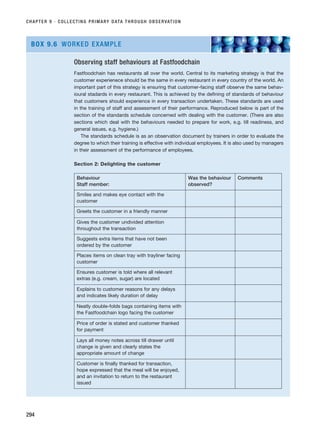 CHAPTER 9 · COLLECTING PRIMARY DATA THROUGH OBSERVATION
294
Observing staff behaviours at Fastfoodchain
Fastfoodchain has restaurants all over the world. Central to its marketing strategy is that the
customer experienece should be the same in every restaurant in every country of the world. An
important part of this strategy is ensuring that customer-facing staff observe the same behav-
ioural stadards in every restaurant. This is achieved by the defining of standards of behaviour
that customers should experience in every transaction undertaken. These standards are used
in the training of staff and assessment of their performance. Reproduced below is part of the
section of the standards schedule concerned with dealing with the customer. (There are also
sections which deal with the behaviours needed to prepare for work, e.g. till readiness, and
general issues, e.g. hygiene.)
The standards schedule is as an observation document by trainers in order to evaluate the
degree to which their training is effective with individual employees. It is also used by managers
in their assessment of the performance of employees.
Section 2: Delighting the customer
BOX 9.6 WORKED EXAMPLE
Behaviour
Staff member:
Was the behaviour
observed?
Comments
Smiles and makes eye contact with the
customer
Greets the customer in a friendly manner
Gives the customer undivided attention
throughout the transaction
Suggests extra items that have not been
ordered by the customer
Places items on clean tray with trayliner facing
customer
Ensures customer is told where all relevant
extras (e.g. cream, sugar) are located
Explains to customer reasons for any delays
and indicates likely duration of delay
Neatly double-folds bags containing items with
the Fastfoodchain logo facing the customer
Price of order is stated and customer thanked
for payment
Lays all money notes across till drawer until
change is given and clearly states the
appropriate amount of change
Customer is finally thanked for transaction,
hope expressed that the meal will be enjoyed,
and an invitation to return to the restaurant
issued
RESM_C09.QXP 10/3/07 11:03 AM Page 294
 