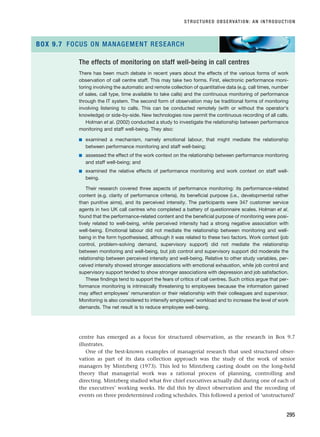 STRUCTURED OBSERVATION: AN INTRODUCTION
295
The effects of monitoring on staff well-being in call centres
There has been much debate in recent years about the effects of the various forms of work
observation of call centre staff. This may take two forms. First, electronic performance moni-
toring involving the automatic and remote collection of quantitative data (e.g. call times, number
of sales, call type, time available to take calls) and the continuous monitoring of performance
through the IT system. The second form of observation may be traditional forms of monitoring
involving listening to calls. This can be conducted remotely (with or without the operator’s
knowledge) or side-by-side. New technologies now permit the continuous recording of all calls.
Holman et al. (2002) conducted a study to investigate the relationship between performance
monitoring and staff well-being. They also:
■ examined a mechanism, namely emotional labour, that might mediate the relationship
between performance monitoring and staff well-being;
■ assessed the effect of the work context on the relationship between performance monitoring
and staff well-being; and
■ examined the relative effects of performance monitoring and work context on staff well-
being.
Their research covered three aspects of performance monitoring: its performance-related
content (e.g. clarity of performance criteria), its beneficial purpose (i.e., developmental rather
than punitive aims), and its perceived intensity. The participants were 347 customer service
agents in two UK call centres who completed a battery of questionnaire scales. Holman et al.
found that the performance-related content and the beneficial purpose of monitoring were posi-
tively related to well-being, while perceived intensity had a strong negative association with
well-being. Emotional labour did not mediate the relationship between monitoring and well-
being in the form hypothesised, although it was related to these two factors. Work context (job
control, problem-solving demand, supervisory support) did not mediate the relationship
between monitoring and well-being, but job control and supervisory support did moderate the
relationship between perceived intensity and well-being. Relative to other study variables, per-
ceived intensity showed stronger associations with emotional exhaustion, while job control and
supervisory support tended to show stronger associations with depression and job satisfaction.
These findings tend to support the fears of critics of call centres. Such critics argue that per-
formance monitoring is intrinsically threatening to employees because the information gained
may affect employees’ remuneration or their relationship with their colleagues and supervisor.
Monitoring is also considered to intensify employees’ workload and to increase the level of work
demands. The net result is to reduce employee well-being.
BOX 9.7 FOCUS ON MANAGEMENT RESEARCH
centre has emerged as a focus for structured observation, as the research in Box 9.7
illustrates.
One of the best-known examples of managerial research that used structured obser-
vation as part of its data collection approach was the study of the work of senior
managers by Mintzberg (1973). This led to Mintzberg casting doubt on the long-held
theory that managerial work was a rational process of planning, controlling and
directing. Mintzberg studied what five chief executives actually did during one of each of
the executives’ working weeks. He did this by direct observation and the recording of
events on three predetermined coding schedules. This followed a period of ‘unstructured’
RESM_C09.QXP 10/3/07 11:03 AM Page 295
 