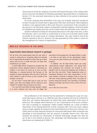 observation in which the categories of activity that formed the basis of the coding sched-
ules he used were developed. So Mintzberg ‘grounded’ (grounded theory is explained in
Section 13.7) his structured observation on data collected in the period of participant
observation.
Of course, studying what job-holders of the type not normally ‘observed’ actually do
in their everyday lives lends itself to approaches other than observation. Self-completion
of diaries is one approach that is often used. However, involvement of the researcher in
the process is one that lends a degree of impartiality and thoroughness. This has benefits
for reliability and validity that may not be evident when the job-holder is the ‘observer’.
Another well-known setting for structured observation is the large retail store, as Box
9.8 illustrates. This is not what we would think of as the sort of research which would
necessarily be the major focus of a student dissertation. The same could be said of the
research reported in Box 9.9. However, the data generated by both studies is useful for
the management of a variety of organisations.
CHAPTER 9 · COLLECTING PRIMARY DATA THROUGH OBSERVATION
296
We all know that supermarkets lead the way when it
comes to observing our shopping habits but perhaps
did not appreciate the lengths to which they go to learn
about what we buy in order that they can tailor their
marketing to our needs.
A recent BBC Money Programme revealed that the
observation tactics adopted extend to searching our
rubbish in the search for clues as to how we shop.
Garbology is a pseudo-science that focuses on the
analysis of waste packaging, left-over bits of food and
other rubbish in order to come up with a profile of the
shopper concerned.
Do you think it would take long to work out your
habits, your likes and dislikes just by looking at your
rubbish? It wouldn’t take as long as you think.
You may think that sifting through people’s rubbish
is at least unethical and may even be illegal. But
according to the programme, the legal position is clear
– we have no real rights. As the ‘garbologist’ states,
‘once your bin goes outside your boundary, it’s public
property’.
In addition, the UK High Street chains are using
‘observational market researchers’ who spend their
lives assessing how products and brands fit into
people’s lives by living and shopping with families to
see how they use them. These researchers draw on
household behaviour and video observations of the
most ordinary moments in people’s lives to come up
with new money-spinning product lines. The types of
product range enormously, from cosmetics, household
cleaners and baby care items to food, drinks and even
telecoms.
Source: BBC News Online (2004)
BOX 9.8 RESEARCH IN THE NEWS
Supermarket observational research is garbage!
The proliferation of the Internet has the potential for widening the scope for struc-
tured observation. Hewson et al. (2003:46) note that at present this may be restricted to
what they call ‘indirect observation’ by which they mean observation of the traces of
behaviour. The example which Hewson et al. use is observations of the traces of behav-
iour such as postings to newsgroups. Online retailers similarly use a form of indirect
observation of the buying behaviour of their customers (Box 14.6) and search engines
such as Google regularly do research on the search behaviour of their users. Hewson et al.
(2003) point out that using the Internet for structured observation offers researchers the
advantage of non-intrusiveness and the removal of possible observer bias. They also
mention the potential for observation of webcam technology, though note that the
use of this is very limited at present. The advantages and disadvantages of structured
observation are summarised in Table 9.2.
RESM_C09.QXP 10/3/07 11:03 AM Page 296
 