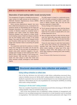 STRUCTURED OBSERVATION: DATA COLLECTION AND ANALYSIS
297
The management of hygiene in hospitals has become a
major concern for health services as the incidence of
Methicillin Resistant Staphylococcus Aureus (MSRA)
has spread in recent years.
Some worrying observational research has come
from a 2005 Harris Interactive survey, conducted for the
American Society for Microbiology and the Soap and
Detergent Association. The researchers argue that the
number of infections passed by unwashed hands is
probably much higher outside the hospital setting.
Infectious diseases, many caused by unclean hands,
are the leading causes of death and disease worldwide
and the third leading cause of death in the United
States. They report that the Center for Disease Control
and Prevention (CDC) says that ‘hand washing is the
single most important means of preventing the spread
of infection’.
The researchers note that the evidence on whether
things have changed for the better over the last few
years is not clear. On the one hand, the observation of
people using public restrooms suggests a five per-
centage point increase on hand washing (from 78% in
2003 to 83% in 2005). However, in four surveys con-
ducted between 1996 and 2005, the proportions of
adults who claim always to wash their hands have
either remained virtually unchanged or have declined
slightly.
The 2005 research is based on a nationwide survey
of 1,013 US adults surveyed by telephone in August
2005 and observation of 6,336 adults in public rest-
rooms in Atlanta, Chicago, New York City and San
Francisco observed in August 2005.
The key findings of the research are:
■ The 91 percent of adults who claim that they always
wash their hands after using public restrooms is
higher than the numbers of people (83%) who were
actually observed to do so.
■ Men are slightly less likely to claim that they always
wash their hands after using public restrooms than
are women (88% vs. 94%). They were also less likely
to be observed washing their hands (74% vs. 83%).
Those who claim always to wash their hands before
or after various other activities vary substantially. The
activities were: after using the bathroom at home
(83%); before handling or eating food (77%); after
changing a diaper (73%); after petting a cat or dog
(42%); after coughing or sneezing (32%); after handling
money (21%).
Source: PR Newswire (2005). Reproduced with permission.
BOX 9.9 RESEARCH IN THE NEWS
Observation of hand-washing habits reveals worrying trends
9.6 Structured observation: data collection and analysis
Using coding schedules to collect data
One of the key decisions you will need to make before undertaking structured obser-
vation is whether you use an ‘off-the-shelf’ coding schedule or design your own. You will
hardly be surprised to hear us say that this should depend on your research questions and
objectives. What follows are two sets of guidelines for assessing the suitability of existing
tailor-made coding schedules.
Choosing an ‘off-the-shelf’ coding schedule
There are a number of questions you should ask yourself when choosing an ‘off-the-shelf’
coding schedule. These are detailed in Box 9.10.
One of the most frequent uses of established coding schedules in management and
business is for recording interpersonal interactions in social situations such as meetings
or negotiations. This lends itself to structured observation particularly well. Figure 9.2 is
RESM_C09.QXP 10/3/07 11:03 AM Page 297
 
