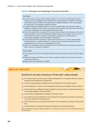 CHAPTER 9 · COLLECTING PRIMARY DATA THROUGH OBSERVATION
298
Table 9.2 Advantages and disadvantages of structured observation
Advantages
■ It can be used by anyone after suitable training in the use of the measuring instrument.
Therefore you could delegate this extremely time-consuming task. In addition, structured
observation may be carried out simultaneously in different locations. This would present
the opportunity of comparison between locations
■ It should yield highly reliable results by virtue of its replicability. We deal with threats to
reliability in Section 9.6 but suffice it to say here that the easier the observation instrument
to use and understand, the more reliable the results will be
■ Structured observation is capable of more than simply observing the frequency of events. It
is also possible to record the relationship between events. For example, is the visit to the
retail chemist’s counter to present a prescription preceded by an examination of
merchandise unrelated to the prescription transaction?
■ The method allows the collection of data at the time they occur in their natural setting.
Therefore there is no need to depend on ‘second-hand’ accounts of phenomena from
respondents who put their own interpretation on events
■ Structured observation secures information that most participants would ignore because to
them it was too mundane or irrelevant
Disadvantages
■ The observer must be in the research setting when the phenomena under study are taking
place
■ Research results are limited to overt action or surface indicators from which the observer
must make inferences
■ Data are slow and expensive to collect
Questions to ask when choosing an ‘off-the-shelf’ coding schedule
For what purpose was the coding schedule developed? Is it consistent with your research
question(s) and objectives? (It should be.)
Is there overlap between the behaviours to be observed? (There should not be.)
Are all behaviours in which you are interested covered by the schedule? (They should be.)
Are the behaviours sufficiently clearly specified so that all observers will place behaviours
in the same category? (They should be.)
Is any observer interpretation necessary? (It should not be.)
Are codes to be used indicated on the recording form to avoid the necessity for memorisa-
tion by the observer? (They should be.)
Will the behaviours to be observed be relevant to the inferences you make? (They should
be.)
Have all sources of observer bias been eliminated? (They should have been.)
Source: Developed from Walker (1985) Doing Research: A Handbook for Teachers, London: Routledge. Reproduced
with permission.
✔
✔
✔
✔
✔
✔
✔
✔
BOX 9.10 CHECKLIST
RESM_C09.QXP 10/3/07 11:03 AM Page 298
 