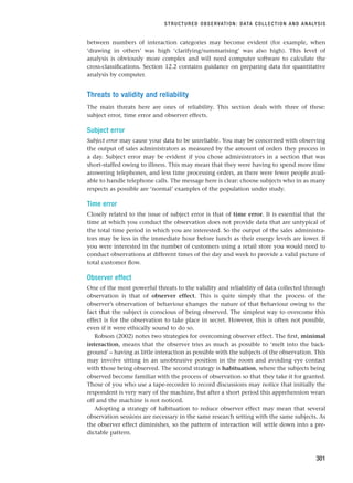 between numbers of interaction categories may become evident (for example, when
‘drawing in others’ was high ‘clarifying/summarising’ was also high). This level of
analysis is obviously more complex and will need computer software to calculate the
cross-classifications. Section 12.2 contains guidance on preparing data for quantitative
analysis by computer.
Threats to validity and reliability
The main threats here are ones of reliability. This section deals with three of these:
subject error, time error and observer effects.
Subject error
Subject error may cause your data to be unreliable. You may be concerned with observing
the output of sales administrators as measured by the amount of orders they process in
a day. Subject error may be evident if you chose administrators in a section that was
short-staffed owing to illness. This may mean that they were having to spend more time
answering telephones, and less time processing orders, as there were fewer people avail-
able to handle telephone calls. The message here is clear: choose subjects who in as many
respects as possible are ‘normal’ examples of the population under study.
Time error
Closely related to the issue of subject error is that of time error. It is essential that the
time at which you conduct the observation does not provide data that are untypical of
the total time period in which you are interested. So the output of the sales administra-
tors may be less in the immediate hour before lunch as their energy levels are lower. If
you were interested in the number of customers using a retail store you would need to
conduct observations at different times of the day and week to provide a valid picture of
total customer flow.
Observer effect
One of the most powerful threats to the validity and reliability of data collected through
observation is that of observer effect. This is quite simply that the process of the
observer’s observation of behaviour changes the nature of that behaviour owing to the
fact that the subject is conscious of being observed. The simplest way to overcome this
effect is for the observation to take place in secret. However, this is often not possible,
even if it were ethically sound to do so.
Robson (2002) notes two strategies for overcoming observer effect. The first, minimal
interaction, means that the observer tries as much as possible to ‘melt into the back-
ground’ – having as little interaction as possible with the subjects of the observation. This
may involve sitting in an unobtrusive position in the room and avoiding eye contact
with those being observed. The second strategy is habituation, where the subjects being
observed become familiar with the process of observation so that they take it for granted.
Those of you who use a tape-recorder to record discussions may notice that initially the
respondent is very wary of the machine, but after a short period this apprehension wears
off and the machine is not noticed.
Adopting a strategy of habituation to reduce observer effect may mean that several
observation sessions are necessary in the same research setting with the same subjects. As
the observer effect diminishes, so the pattern of interaction will settle down into a pre-
dictable pattern.
STRUCTURED OBSERVATION: DATA COLLECTION AND ANALYSIS
301
RESM_C09.QXP 10/3/07 11:04 AM Page 301
 
