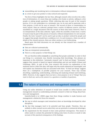 ■ reassembling and reordering facts or information without interpretation;
■ as a term to get your product or idea noticed and respected.
The first of these highlights the fact that, although research often involves the collec-
tion of information, it is more than just reading a few books or articles, talking to a few
people or asking people questions. While collecting data may be part of the research
process, if it is not undertaken in a systematic way, on its own and in particular with a
clear purpose, it will not be seen as research. The second of these is commonplace in
many reports. Data are collected, perhaps from a variety of different sources, and then
assembled in a single document with the sources of these data listed. However, there is
no interpretation of the data collected. Again, while the assembly of data from a variety
of sources may be part of the process of research, without interpretation it is not research.
Finally, the term ‘research’ can be used to get an idea or product noticed by people and
to suggest that people should have confidence in it. In such instances, when you ask for
details of the research process, these are either unclear or not forthcoming.
Based upon this brief discussion we can already see that research has a number of
characteristics:
■ Data are collected systematically.
■ Data are interpreted systematically.
■ There is a clear purpose: to find things out.
We can therefore define research as something that people undertake in order to find
out things in a systematic way, thereby increasing their knowledge. Two phrases are
important in this definition: ‘systematic research’ and ‘to find out things’. ‘Systematic’
suggests that research is based on logical relationships and not just beliefs (Ghauri and
Grønhaug, 2005). As part of this, your research will involve an explanation of the
methods used to collect the data, will argue why the results obtained are meaningful, and
will explain any limitations that are associated with them. ‘To find out things’ suggests
there are a multiplicity of possible purposes for your research. These may include
describing, explaining, understanding, criticising and analysing (Ghauri and Grønhaug,
2005). However, it also suggests that you have a clear purpose or set of ‘things’ that you
want to find out, such as the answer to a question or number of questions.
1 1.3 The nature of business and management research
Using our earlier definition of research it would seem sensible to define business and
management research as undertaking systematic research to find out things about busi-
ness and management.
Easterby-Smith et al. (2002) argue that three things combine to make business and
management a distinctive focus for research:
■ the way in which managers (and researchers) draw on knowledge developed by other
disciplines;
■ the fact that managers tend to be powerful and busy people. Therefore, they are
unlikely to allow research access unless they can see personal or commercial advantages;
■ the requirement for the research to have some practical consequence. This means it
either needs to contain the potential for taking some form of action or needs to take
account of the practical consequences of the findings.
THE NATURE OF BUSINESS AND MANAGEMENT RESEARCH
5
RESM_C01.QXP 3/30/07 6:27 AM Page 5
 