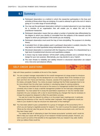 9.7 Summary
■ Participant observation is a method in which the researcher participates in the lives and
activities of those whom they are studying. It is used to attempt to get to the root of ‘what is
going on’ in a wide range of social settings.
■ You may use the participant observation method in a student placement or you may already
be a member of an organisation that will enable you to adopt the role of the
practitioner–researcher.
■ Participant observation means that you adopt a number of potential roles differentiated by
the degree to which your identity is concealed from the subjects of the research and the
degree to which you participate in the events you are studying.
■ Participant observation must avoid the trap of mere storytelling. The purpose is to develop
theory.
■ A prevalent form of data analysis used in participant observation is analytic induction. This
may lead to an initial hypothesis being redeveloped more than once.
■ Structured observation is concerned with the frequency of events. It is characterised by a
high level of predetermined structure and quantitative analysis.
■ A choice may be made between ‘off-the-shelf’ coding schedules and a schedule that you
design for your own purpose. Alternatively, you may decide to use a ‘hybrid’.
■ The main threats to reliability and validity inherent in structured observation are subject
error, time error and observer effects.
CHAPTER 9 · COLLECTING PRIMARY DATA THROUGH OBSERVATION
302
SELF-CHECK QUESTIONS
Help with these questions is available at the end of the chapter.
9.1 You are a project manager responsible for the overall management of a large project to introduce
your company’s technology into the development of a new hospital. Most of the members of your
team and from UK, France and Germany. However, several of the engineers are from the newest
EU states, principally Poland. You notice at project meetings that the Polish engineers tend to be
far more reticent than the other team members in volunteering ideas for solving problems.
This issue has coincided with the arrival on the scene of a management student from the local
university who is keen to study a real-life management problem for her final-year undergraduate
dissertation. You have asked her to study the assimilation experience of ‘new EU member state’
engineers into your company with a view to recommending any changes that may be necessary to
change the programme designed to effect the assimilation process.
You ask her to start the research by sitting in on the project team meetings and, in particular,
observing the behaviour of the ‘new EU member state’ engineers. What suggestions would you
make to your student to help her structure her observation of the meetings?
9.2 You have been asked to give a presentation to a group of managers at the accountancy firm in
which you are hoping to negotiate access for research. You wish to pursue the research question,
‘What are the informal rules that govern the way in which trainee accountants work, and how do
they learn these rules?’
You realise that talk of ‘attempting to learn the trainee accountants’ symbolic world’ would do
little to help your cause with this group of non-research-minded business people. However, you
wish to point out some of the benefits to the organisation that your research may yield. Outline
what you believe these would be.
RESM_C09.QXP 10/3/07 11:04 AM Page 302
 