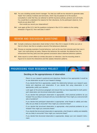 PROGRESSING YOUR RESEARCH PROJECT
303
9.3 You are a building society branch manager. You feel your staff are too reluctant to generate sales
‘leads’ from ordinary investors and borrowers, which may be passed on to the society’s
consultants in order that they can attempt to sell life insurance policies, pensions and unit trusts.
You would like to understand the reasons for their reluctance. As the participant observer, how
would you go about this?
How would you record your observations?
9.4 Look again at Box 9.10. Ask the questions contained in Box 9.10 in relation to the coding
schedule in Figure 9.2. How well does it match?
9.5 Compile a behaviour observation sheet similar to that in Box 9.6 in respect of either your job or
that of a friend. Use this to compile a record of the behaviours observed.
9.6 Choose an everyday example of social behaviour, such as the way that motorists park their cars in
‘open’ (not multi-storey) car parks. Observe this behaviour (for example, the distance from the
entrance/exit that they park) and draw general conclusions about observed behaviour patterns.
9.7 Video record a current affairs (or similar) discussion on television. Use the recording sheet in
Figure 9.2 to record the interactions and then assess interaction patterns.
REVIEW AND DISCUSSION QUESTIONS
PROGRESSING YOUR RESEARCH PROJECT
Deciding on the appropriateness of observation
■
■ Return to your research question(s) and objectives. Decide on how appropriate it would be
to use observation as part of your research strategy.
■
■ If you decide that this is appropriate, explain the relationship between your research ques-
tion(s) and objectives and observation. If you decide that using observation is not
appropriate, justify your decision.
■
■ Look again at the previous paragraph and ensure that you have responded for both partici-
pant observation and structured observation separately.
■
■ If you decide that participant observation is appropriate, what practical problems do you
foresee? Are you likely to be faced with any moral dilemmas? How might you overcome both
sets of problems?
■
■ If you decide that participant observation is appropriate, what threats to validity and relia-
bility are you likely to encounter? How might you overcome these?
■
■ If you decide that structured observation is appropriate, what practical problems do you
foresee? How might you overcome these?
■
■ If you decide that structured observation is appropriate, what threats to validity and reliability
are you likely to encounter? How might you overcome these?
■
■ If you decide that structured observation is appropriate, design your own research instru-
ment.
RESM_C09.QXP 10/3/07 11:04 AM Page 303
 