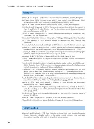 References
Ackroyd, S. and Hughes, J. (1992) Data Collection in Context (2nd edn), London, Longman.
BBC News Online (2004) ‘Shoppers in the wild’, 9 June [online] (cited 12 February 2006).
Available from URL: http://news.bbc.co.uk/1/hi/business/3086967.stm.
Bryman, A. (1989) Research Methods and Organisation Studies, London, Unwin Hyman.
Delbridge, R. and Kirkpatrick, I. (1994) ‘Theory and practice of participant observation’, in
Wass, V. and Wells, P. (eds), Principles and Practice in Business and Management Research,
Aldershot, Dartmouth, pp. 35–62.
Denzin, N. (1989) The Research Act: A Theoretical Introduction to Sociological Methods (3rd edn),
Englewood Cliffs, NJ, Prentice-Hall.
Ditton, J. (1977) Part-Time Crime: An Ethnography of Fiddling and Pilferage, London, Macmillan.
Gill, J. and Johnson, P. (2002) Research Methods for Managers (3rd edn), London, Sage
Publishing.
Hewson, C., Yule, P., Laurent, D. and Vogel, C. (2003) Internet Research Methods, London, Sage.
Holman, D., Chissick, C. and Totterdell, P. (2002) ‘The effects of performance monitoring on
emotional labour and well-being in call centres’, Motivation and Emotion 26: 1, 57–81.
Marschall, D. (2001) ‘Occupational technologist as an occupational community: ethnographic
evidence’, Information, Communication and Society 5: 1, 51–69.
Mintzberg, H. (1973) The Nature of Managerial Work, New York, Harper  Row.
Mullins, L. (2002) Management and Organisational Behaviour (6th edn), Harlow, Financial Times
Prentice Hall.
Penn, R. (2005) ‘Football spectators in English and Italian stadia’ [online] (cited 12 February
2006). Available from URL:http://www.cas.lancs.ac.uk/papers/roger/FootballSpectators/
Football_Spectators_in_English_and_Italian_Stadia.html.
PR Newswire (2005) ‘Many adults report not washing their hands when they should, and more
people claim to wash their hands than who actually do’, 14 December [online] (cited 12
February 2006). Available from URL:http://sev.prnewswire.com/publishing-information-
services/20051214/NYW14514122005-1.html.
Punch, M. (1993) ‘Observation and the police: the research experience’, in Hammersley, M.,
Social Research: Philosophy, Politics and Practice, London, Sage, pp. 181–99.
Robson, C. (2002) Real World Research: A Resource for Soical Scientists and Practitioner–
Researchers (2nd edn), Oxford, Blackwell.
Rosen, M. (1991) ‘Breakfast at Spiro’s dramaturgy and dominance’, in Frost, P., Moore, L.,
Louis, M., Lundberg, C. and Martin, J. (eds), Reframing Organisational Culture, Newbury Park,
CA, Sage, pp. 77–89.
Roy, D. (1952) ‘Quota restriction and goldbricking in a machine shop’, American Journal of
Sociology 57, 427–42.
Walker, R. (1985) Doing Research: A Handbook for Teachers, London, Methuen.
Whyte, W. (1955) Street Corner Society (2nd edn), Chicago, IL, University of Chicago Press.
Further reading
Ackroyd, S. and Hughes, J. (1992) Data Collection in Context (2nd edn), London, Longman.
Chapter 6 contains a helpful analysis of the origins of, and problems with, participant
observation. It also has a full analysis of symbolic interactionism.
CHAPTER 9 · COLLECTING PRIMARY DATA THROUGH OBSERVATION
304
RESM_C09.QXP 10/3/07 11:04 AM Page 304
 