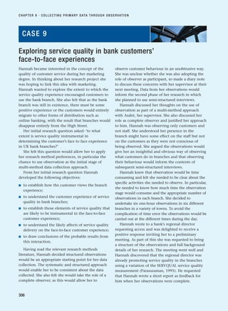 Hannah became interested in the concept of the
quality of customer service during her marketing
degree. In thinking about her research project she
was hoping to link this idea with marketing.
Hannah wanted to explore the extent to which the
service quality experience encouraged customers to
use the bank branch. She also felt that as the bank
branch was still in existence, there must be some
positive experience or the customers would entirely
migrate to other forms of distribution such as
online banking, with the result that branches would
disappear entirely from the High Street.
Her initial research question asked: ‘to what
extent is service quality instrumental in
determining the customer’s face to face experience
in UK bank branches?’
She felt this question would allow her to apply
her research method preferences, in particular the
chance to use observation as the initial stage of
multi-method data collection approach.
From her initial research question Hannah
developed the following objectives:
■ to establish how the customer views the branch
experience;
■ to understand the customer experience of service
quality in bank branches;
■ to establish those elements of service quality that
are likely to be instrumental in the face-to-face
customer experience;
■ to understand the likely affects of service quality
delivery on the face-to-face customer experience;
■ to draw conclusions of the probable results from
this interaction.
Having read the relevant research methods
literature, Hannah decided structured observations
would be an appropriate starting point for her data
collection. The systematic and structured approach
would enable her to be consistent about the data
collected. She also felt she would take the role of a
complete observer; as this would allow her to
observe customer behaviour in an unobtrusive way.
She was unclear whether she was also adopting the
role of observer as participant, so made a diary note
to discuss these concerns with her supervisor at their
next meeting. Data from her observations would
inform the second phase of her research in which
she planned to use semi-structured interviews.
Hannah discussed her thoughts on the use of
observation as part of a multi-method approach
with Arafet, her supervisor. She also discussed her
role as complete observer and justified her approach
to him. Hannah was observing only customers and
not staff. She understood her presence in the
branch might have some effect on the staff but not
on the customers as they were not conscious of
being observed. She argued the observations would
give her an insightful and obvious way of observing
what customers do in branches and that observing
their behaviour would inform the contents of
subsequent semi-structured interviews.
Hannah knew that observation would be time
consuming and felt she needed to be clear about the
specific activities she needed to observe. In particular,
she needed to know how much time the observation
stage would consume and the appropriate number of
observations in each branch. She decided to
undertake six one-hour observations in six different
branches in a variety of towns. To avoid the
complication of time error the observations would be
carried out at the different times during the day.
Hannah wrote to a bank’s regional director
requesting access and was delighted to receive a
positive response inviting her to a preliminary
meeting. As part of this she was requested to bring
a structure of the observations and full background
details of her research. The meeting went well and
Hannah discovered that the regional director was
already promoting service quality in the branches
using a variation of the SERVQUAL service quality
measurement (Parasuraman, 1995). He requested
that Hannah wrote a short report as feedback for
him when her observations were complete.
CHAPTER 9 · COLLECTING PRIMARY DATA THROUGH OBSERVATION
306
Exploring service quality in bank customers’
face-to-face experiences
CASE 9
RESM_C09.QXP 10/3/07 11:04 AM Page 306
 