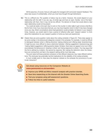 SELF-CHECK ANSWERS
309
All this assumes, of course, that you will supply the managers with some post-research feedback. This
does raise issues of confidentiality, which you must have thought through beforehand.
9.3 This is a difficult one. The question of status may be a factor. However, this would depend on your
relationship with the staff. If you are, say, of similar age and have an open, friendly, ‘one of the team’
relationship with them, then it may not be too difficult. The element of threat that would attend a less
open relationship would not be present.
You could set aside a time each day to work on the counter in order really to get to know what life is
like for them. Even if you have done their job, you may have forgotten what it is like! It may have changed
since your day. Direct conversations about lead generation would probably not feature in your research
times. However, you would need to have a period of reflection after each ‘research session’ to think
about the implications for your research question of what you have just experienced.
9.4 Clearly there are some question marks about the coding schedule in Figure 9.2. There does appear to
be some overlap in the behavioural categories covered in the schedule. For example, it could be difficult
to distinguish between what is ‘offering directions’ (taking initiative) and ‘offering ideas’ (brainstorming).
It might be even more difficult to draw a distinction between ‘offering suggestions’ (brainstorming) and
‘making helpful suggestions’ (offering positive ideas). Similarly, there does not appear to be much differ-
ence between the behaviours in ‘drawing in others’ and ‘being responsive to others’. You may argue that
the first is defined by invitation, the second by response. But making the distinction when the interac-
tions are coming thick and fast in the research setting will be much less easy.
The point about all these potential confusions is that different observers may make different estima-
tions. This obviously has potentially harmful implications for the reliability of the coding schedule.
A much smaller point is: How does the observer indicate on the schedule the occurrence of a par-
ticular interaction?
Get ahead using resources on the Companion Website at:
www.pearsoned.co.uk/saunders
■ Improve your SPSS and NVivo research analysis with practice tutorials.
■ Save time researching on the Internet with the Smarter Online Searching Guide.
■ Test your progress using self-assessment questions.
■ Follow live links to useful websites.
Companion
Website
RESM_C09.QXP 10/3/07 11:04 AM Page 309
 