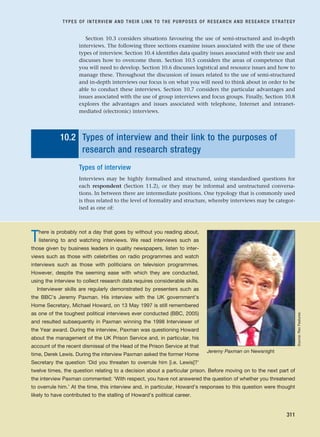 Section 10.3 considers situations favouring the use of semi-structured and in-depth
interviews. The following three sections examine issues associated with the use of these
types of interview. Section 10.4 identifies data quality issues associated with their use and
discusses how to overcome them. Section 10.5 considers the areas of competence that
you will need to develop. Section 10.6 discusses logistical and resource issues and how to
manage these. Throughout the discussion of issues related to the use of semi-structured
and in-depth interviews our focus is on what you will need to think about in order to be
able to conduct these interviews. Section 10.7 considers the particular advantages and
issues associated with the use of group interviews and focus groups. Finally, Section 10.8
explores the advantages and issues associated with telephone, Internet and intranet-
mediated (electronic) interviews.
10.2 Types of interview and their link to the purposes of
research and research strategy
Types of interview
Interviews may be highly formalised and structured, using standardised questions for
each respondent (Section 11.2), or they may be informal and unstructured conversa-
tions. In between there are intermediate positions. One typology that is commonly used
is thus related to the level of formality and structure, whereby interviews may be categor-
ised as one of:
TYPES OF INTERVIEW AND THEIR LINK TO THE PURPOSES OF RESEARCH AND RESEARCH STRATEGY
311
There is probably not a day that goes by without you reading about,
listening to and watching interviews. We read interviews such as
those given by business leaders in quality newspapers, listen to inter-
views such as those with celebrities on radio programmes and watch
interviews such as those with politicians on television programmes.
However, despite the seeming ease with which they are conducted,
using the interview to collect research data requires considerable skills.
Interviewer skills are regularly demonstrated by presenters such as
the BBC’s Jeremy Paxman. His interview with the UK government’s
Home Secretary, Michael Howard, on 13 May 1997 is still remembered
as one of the toughest political interviews ever conducted (BBC, 2005)
and resulted subsequently in Paxman winning the 1998 Interviewer of
the Year award. During the interview, Paxman was questioning Howard
about the management of the UK Prison Service and, in particular, his
account of the recent dismissal of the Head of the Prison Service at that
time, Derek Lewis. During the interview Paxman asked the former Home
Secretary the question ‘Did you threaten to overrule him [i.e. Lewis]?’
twelve times, the question relating to a decision about a particular prison. Before moving on to the next part of
the interview Paxman commented: ‘With respect, you have not answered the question of whether you threatened
to overrule him.’ At the time, this interview and, in particular, Howard’s responses to this question were thought
likely to have contributed to the stalling of Howard’s political career.
Jeremy Paxman on Newsnight
Source:
Rex
Features
RESM_C10.QXP 3/30/07 6:52 AM Page 311
 