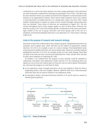 conducted on a one-to-one basis, between you and a single participant. Such interviews
are most commonly conducted by meeting your participant ‘face to face’, but there may
be some situations where you conduct an interview by telephone or electronically via the
Internet or an organisation’s intranet. There may be other situations where you conduct
a semi-structured or in-depth interview on a group basis, where you meet with a small
number of participants to explore an aspect of your research through a group discussion
that you facilitate. These forms of interview are summarised in Figure 10.1. The dis-
cussion throughout most of this chapter applies to each of these forms. However, the
final two sections (10.7 and 10.8) include specific consideration of the issues and advan-
tages related to the use of group interviews and focus groups and to the use of a
telephone and Internet-mediated interviews as an alternative to a ‘face-to-face’ meeting,
respectively.
Links to the purpose of research and research strategy
Each form of interview outlined above has a distinct purpose. Standardised interviews are
normally used to gather data, which will then be the subject of quantitative analysis
(Sections 12.3–12.5), for example as part of a survey strategy. Non-standardised (semi-
structured and in-depth) interviews are used to gather data, which are normally analysed
qualitatively (Sections 13.2–13.6), for example as part of a case study strategy. These data
are likely to be used not only to reveal and understand the ‘what’ and the ‘how’ but also
to place more emphasis on exploring the ‘why’.
In Chapter 5 we outlined how the purpose of your research could be classified as
exploratory, descriptive and explanatory studies (Section 5.2). By examining these cat-
egories we can see how the various types of interview may be used to gather information
for, and assist the progress of, each kind of study:
■ In an exploratory study, in-depth interviews can be very helpful to ‘find out what is
happening [and] to seek new insights’ (Robson, 2002:59) (Box 10.1). Semi-structured
interviews may also be used in relation to an exploratory study.
■ In descriptive studies, structured interviews (Section 11.2) can be used as a means to
identify general patterns.
TYPES OF INTERVIEW AND THEIR LINK TO THE PURPOSES OF RESEARCH AND RESEARCH STRATEGY
313
Interviews
Non-standardised
Standardised
Internet and
intranet-mediated
(electronic)
interviews
Face-to-face
interviews
One-to-many
One-to-one
Telephone
interviews
Focus groups
Interviewer-
administered
questionnaires
(Chapter 11)
Focus groups
Group
interviews
Internet and
intranet-mediated
(electronic) group
interviews
Figure 10.1 Forms of interview
RESM_C10.QXP 3/30/07 6:52 AM Page 313
 