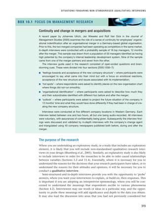 The purpose of the research
Where you are undertaking an exploratory study, or a study that includes an exploratory
element, it is likely that you will include non-standardised (qualitative) research inter-
views in your design (Blumberg et al., 2005). Similarly, an explanatory study is also likely
to include interviews in order for the researcher to be able to infer causal relationships
between variables (Sections 5.2 and 11.4). Essentially, where it is necessary for you to
understand the reasons for the decisions that your research participants have taken, or to
understand the reasons for their attitudes and opinions, it will be necessary for you to
conduct a qualitative interview.
Semi-structured and in-depth interviews provide you with the opportunity to ‘probe’
answers, where you want your interviewees to explain, or build on, their responses. This
is important if you are adopting an interpretivist epistemology, where you will be con-
cerned to understand the meanings that respondents ascribe to various phenomena
(Section 4.2). Interviewees may use words or ideas in a particular way, and the oppor-
tunity to probe these meanings will add significance and depth to the data you obtain.
It may also lead the discussion into areas that you had not previously considered but
SITUATIONS FAVOURING NON-STANDARDISED (QUALITATIVE) INTERVIEWS
315
Continuity and change in mergers and acquisitions
A recent paper by Johannes Ulrich, Jan Wieseke and Rolf Van Dick in the Journal of
Management Studies (2005) examines the role of a sense of continuity for employees’ organis-
ational indentification after an organisational merger in a Germany-based global organisation.
Prior to this, the two merged companies had been operating as competitors in the same market.
In-depth interviews were conducted with a probability sample of 16 top managers, 12 months
after the merger. This sample was drawn from a population of 50 managers identified as having
high potential by the company’s internal leadership development system. Nine of the sample
came from one of the merger partners and seven from the other.
The interview guide used in the research consisted of open-ended questions and brain-
storming cues. These were divided into four sections (2005:1556–7):
■ ‘feelings towards and acceptance of the new company structure’ – where participants were
encouraged to say what came into their mind but with a focus on emotional reactions,
acceptance of the new structure and issues associated with its implementation;
■ ‘hot spots’ – where respondents were asked to identify places on the new organisation chart
where things did not run smoothly;
■ ‘organisational identification’ – where participants were asked to describe how much they
and their subordinates identified with different foci before and after the merger;
■ ‘outlook’ – where participants were asked to project the future situation of the company in
12 months’ time and what they would have done differently if they had been in charge of cre-
ating the new company structure.
Interviews were conducted at five different company locations in Western Germany. Each
interview lasted between one and two hours, all but one being audio-recorded. All interviews
were voluntary, with assurances of confidentiality being given. Subsequently the interview find-
ings were discussed and validated by in-depth interviews with the company’s change agent
and triangulated using 40 company newspapers published both before, during and after the
merger.
BOX 10.1 FOCUS ON MANAGEMENT RESEARCH
RESM_C10.QXP 3/30/07 6:52 AM Page 315
 