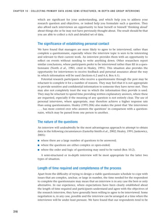 which are significant for your understanding, and which help you to address your
research question and objectives, or indeed help you formulate such a question. They
also afford each interviewee an opportunity to hear herself or himself ‘thinking aloud’
about things she or he may not have previously thought about. The result should be that
you are able to collect a rich and detailed set of data.
The significance of establishing personal contact
We have found that managers are more likely to agree to be interviewed, rather than
complete a questionnaire, especially where the interview topic is seen to be interesting
and relevant to their current work. An interview provides them with an opportunity to
reflect on events without needing to write anything down. Other researchers report
similar conclusions, where participants prefer to be interviewed rather than fill in a ques-
tionnaire (North et al., 1983, cited in Healey, 1991). This situation also provides the
opportunity for interviewees to receive feedback and personal assurance about the way
in which information will be used (Sections 6.2 and 6.4, Box 6.1).
Potential research participants who receive a questionnaire through the post may be
reluctant to complete it for a number of reasons. They may feel that it is not appropriate
to provide sensitive and confidential information to someone they have never met. They
may also not completely trust the way in which the information they provide is used.
They may be reluctant to spend time providing written explanatory answers, where these
are requested, especially if the meaning of any question is not entirely clear. The use of
personal interviews, where appropriate, may therefore achieve a higher response rate
than using questionnaires. Healey (1991:206) also makes the point that ‘the interviewer
. . . has more control over who answers the questions’ in comparison with a question-
naire, which may be passed from one person to another.
The nature of the questions
An interview will undoubtedly be the most advantageous approach to attempt to obtain
data in the following circumstances (Easterby-Smith et al., 2002; Healey, 1991; Jankowicz,
2005):
■ where there are a large number of questions to be answered;
■ where the questions are either complex or open-ended;
■ where the order and logic of questioning may need to be varied (Box 10.2).
A semi-structured or in-depth interview will be most appropriate for the latter two
types of situation.
Length of time required and completeness of the process
Apart from the difficulty of trying to design a viable questionnaire schedule to cope with
issues that are complex, unclear, or large in number, the time needed for the respondent
to complete the questionnaire may mean that an interview is in any case the best or only
alternative. In our experience, where expectations have been clearly established about
the length of time required and participants understand and agree with the objectives of
the research interview, they have generally been willing to agree to be interviewed. Some
negotiation is, in any case, possible and the interview can be arranged at a time when the
interviewee will be under least pressure. We have found that our respondents tend to be
CHAPTER 10 · COLLECTING PRIMARY DATA USING SEMI-STRUCTURED, IN-DEPTH AND GROUP INTERVIEWS
316
RESM_C10.QXP 3/30/07 6:52 AM Page 316
 