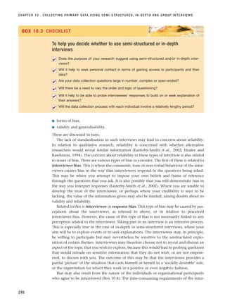 ■ forms of bias;
■ validity and generalisability.
These are discussed in turn.
The lack of standardisation in such interviews may lead to concerns about reliability.
In relation to qualitative research, reliability is concerned with whether alternative
researchers would reveal similar information (Easterby-Smith et al., 2002; Healey and
Rawlinson, 1994). The concern about reliability in these types of interview is also related
to issues of bias. There are various types of bias to consider. The first of these is related to
interviewer bias. This is where the comments, tone or non-verbal behaviour of the inter-
viewer creates bias in the way that interviewees respond to the questions being asked.
This may be where you attempt to impose your own beliefs and frame of reference
th