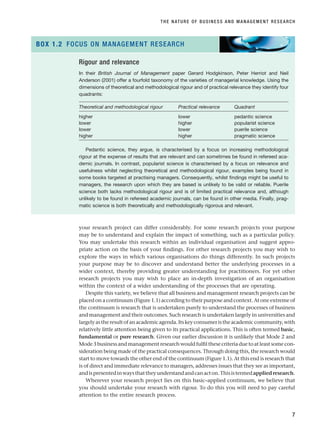 your research project can differ considerably. For some research projects your purpose
may be to understand and explain the impact of something, such as a particular policy.
You may undertake this research within an individual organisation and suggest appro-
priate action on the basis of your findings. For other research projects you may wish to
explore the ways in which various organisations do things differently. In such projects
your purpose may be to discover and understand better the underlying processes in a
wider context, thereby providing greater understanding for practitioners. For yet other
research projects you may wish to place an in-depth investigation of an organisation
within the context of a wider understanding of the processes that are operating.
Despite this variety, we believe that all business and management research projects can be
placed on a continuum (Figure 1.1) according to their purpose and context. At one extreme of
the continuum is research that is undertaken purely to understand the processes of business
and management and their outcomes. Such research is undertaken largely in universities and
largelyastheresultofanacademicagenda.Itskeyconsumeristheacademiccommunity,with
relatively little attention being given to its practical applications. This is often termed basic,
fundamental or pure research. Given our earlier discussion it is unlikely that Mode 2 and
Mode3businessandmanagementresearchwouldfulfilthesecriteriaduetoatleastsomecon-
sideration being made of the practical consequences. Through doing this, the research would
start to move towards the other end of the continuum (Figure 1.1). At this end is research that
is of direct and immediate relevance to managers, addresses issues that they see as important,
andispresentedinwaysthattheyunderstandandcanacton.Thisistermedappliedresearch.
Wherever your research project lies on this basic–applied continuum, we believe that
you should undertake your research with rigour. To do this you will need to pay careful
attention to the entire research process.
THE NATURE OF BUSINESS AND MANAGEMENT RESEARCH
7
Rigour and relevance
In their British Journal of Management paper Gerard Hodgkinson, Peter Herriot and Neil
Anderson (2001) offer a fourfold taxonomy of the varieties of managerial knowledge. Using the
dimensions of theoretical and methodological rigour and of practical relevance they identify four
quadrants:
Theoretical and methodological rigour Practical relevance Quadrant
higher lower pedantic science
lower higher popularist science
lower lower puerile science
higher higher pragmatic science
Pedantic science, they argue, is characterised by a focus on increasing methodological
rigour at the expense of results that are relevant and can sometimes be found in refereed aca-
demic journals. In contrast, popularist science is characterised by a focus on relevance and
usefulness whilst neglecting theoretical and methodological rigour, examples being found in
some books targeted at practising managers. Consequently, whilst findings might be useful to
managers, the research upon which they are based is unlikely to be valid or reliable. Puerile
science both lacks methodological rigour and is of limited practical relevance and, although
unlikely to be found in refereed academic journals, can be found in other media. Finally, prag-
matic science is both theoretically and methodologically rigorous and relevant.
BOX 1.2 FOCUS ON MANAGEMENT RESEARCH
RESM_C01.QXP 3/30/07 6:27 AM Page 7
 