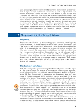 your research topic. This we believe should be expressed as one or more research ques-
tions that your research must answer, accompanied by a set of objectives that your
research must address. However, we would also stress the need to reflect on your ideas
continually and revise both these and the way in which you intend to progress your
research. Often this will involve revisiting stages (including your research question(s) and
objectives) and working through them again. There is also a need to plan ahead, thereby
ensuring that the necessary preliminary work for later stages has been undertaken. This
is emphasised by Figure 1.2, which also provides a schematic index to the remaining
chapters of the book. Within this flow chart (Figure 1.2) the stages you will need to com-
plete as part of your research project are emphasised in the centre of the chart. However,
be warned: the process is far messier than a brief glance at Figure 1.2 suggests!
1.5 The purpose and structure of this book
The purpose
As we stated earlier (Section 1.1), the overriding purpose of this book is to help you to
undertake research. This means that early on in your research project you will need to be
clear about what you are doing, why you are doing it, and the associated implications of
what you are seeking to do. You will also need to ensure that you can show how your
ideas relate to research that has already been undertaken in your topic area and that you
have a clear research design and have thought about how you will collect and analyse
your data. As part of this you will need to consider the validity and reliability of the data
you intend to use, along with associated ethical and access issues. The appropriateness
and suitability of the analytical techniques you choose to use will be of equal import-
ance. Finally, you will need to write and present your research project report as clearly
and precisely as possible.
The structure of each chapter
Each of the subsequent chapters deals with part of the research process outlined in Figure
1.2. The ideas, techniques and methods are discussed using as little jargon as is possible.
Where appropriate you will find summaries of these, using tables, checklists or diagrams.
When new terms are introduced for the first time they are shown in bold, and a defi-
nition or explanation follows shortly afterwards. They are also listed with a brief
definition in the glossary. The application of appropriate information technology is con-
sidered, in most instances as an integral part of the text. Discussion of information
technology is not software specific but is concerned with general principles. However, we
recognise that you may wish to find out more about how to use data analysis software
packages and so have included tutorials for the quantitative data analysis software SPSS™
and the qualitative data analysis software NVivo™
(with practice data sets) on this book’s
Companion Website. These will enable you to utilise whatever software you have avail-
able most effectively. We have also included the Smarter Online Searching Guide to help
you with your Internet searches. Chapters have been cross-referenced as appropriate, and
an index is provided to help you to find your way around the book.
Included within the text of each chapter is a series of boxed worked examples. These are
based on actual research projects, undertaken by students, in which points made in the
text are illustrated. In many instances these worked examples illustrate possible pitfalls
THE PURPOSE AND STRUCTURE OF THIS BOOK
9
Companion
Website
RESM_C01.QXP 3/30/07 6:27 AM Page 9
 