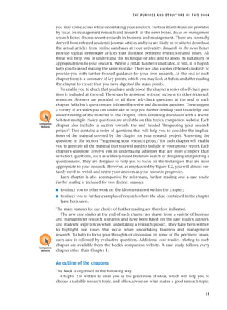 you may come across while undertaking your research. Further illustrations are provided
by focus on management research and research in the news boxes. Focus on management
research boxes discuss recent research in business and management. These are normally
derived from refereed academic journal articles and you are likely to be able to download
the actual articles from online databases at your university. Research in the news boxes
provide topical newspaper articles that illustrate pertinent research-related issues. All
these will help you to understand the technique or idea and to assess its suitability or
appropriateness to your research. Where a pitfall has been illustrated, it will, it is hoped,
help you to avoid making the same mistake. There are also a series of boxed checklists to
provide you with further focused guidance for your own research. At the end of each
chapter there is a summary of key points, which you may look at before and after reading
the chapter to ensure that you have digested the main points.
To enable you to check that you have understood the chapter a series of self-check ques-
tions is included at the end. These can be answered without recourse to other (external)
resources. Answers are provided to all these self-check questions at the end of each
chapter. Self-check questions are followed by review and discussion questions. These suggest
a variety of activities you can undertake to help you further develop your knowledge and
understanding of the material in the chapter, often involving discussion with a friend.
Self-test multiple choice questions are available on this book’s companion website. Each
chapter also includes a section towards the end headed ‘Progressing your research
project’. This contains a series of questions that will help you to consider the implica-
tions of the material covered by the chapter for your research project. Answering the
questions in the section ‘Progressing your research project’ for each chapter will enable
you to generate all the material that you will need to include in your project report. Each
chapter’s questions involve you in undertaking activities that are more complex than
self-check questions, such as a library-based literature search or designing and piloting a
questionnaire. They are designed to help you to focus on the techniques that are most
appropriate to your research. However, as emphasised by Figure 1.2, you will almost cer-
tainly need to revisit and revise your answers as your research progresses.
Each chapter is also accompanied by references, further reading and a case study.
Further reading is included for two distinct reasons:
■ to direct you to other work on the ideas contained within the chapter;
■ to direct you to further examples of research where the ideas contained in the chapter
have been used.
The main reasons for our choice of further reading are therefore indicated.
The new case studies at the end of each chapter are drawn from a variety of business
and management research scenarios and have been based on the case study’s authors’
and students’ experiences when undertaking a research project. They have been written
to highlight real issues that occur when undertaking business and management
research. To help to focus your thoughts or discussion on some of the pertinent issues,
each case is followed by evaluative questions. Additional case studies relating to each
chapter are available from the book’s companion website. A case study follows every
chapter other than Chapter 1.
An outline of the chapters
The book is organised in the following way.
Chapter 2 is written to assist you in the generation of ideas, which will help you to
choose a suitable research topic, and offers advice on what makes a good research topic.
THE PURPOSE AND STRUCTURE OF THIS BOOK
11
Companion
Website
Companion
Website
RESM_C01.QXP 3/30/07 6:27 AM Page 11
 