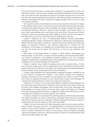 If you have already been given a research topic, perhaps by an organisation or tutor, you
will need to refine it into one that is feasible, and should still therefore read this chapter.
After your idea has been generated and refined, the chapter discusses how to turn this
idea into clear research question(s) and objectives. (Research questions and objectives are
referred to throughout the book.) Finally, the chapter provides advice on how to write
your research proposal.
The importance of the critical literature review to your research is discussed in Chapter
3. This chapter outlines what a critical review needs to include and the range of primary,
secondary and tertiary literature sources available. The chapter explains the purpose of
reviewing the literature, discusses a range of search strategies, and contains advice on
how to plan and undertake your search and to write your review. The processes of ident-
ifying key words and searching using online databases and the Internet are outlined. It
also offers advice on how to record items and to evaluate their relevance.
Chapter 4 addresses the issue of understanding different research philosophies,
including positivism, realism, interpretivism, objectivism, subjectivism and pragmatism.
Within this the functionalist, interpretive, radical humanist and radical structuralist par-
adigms are discussed. Deductive and inductive approaches to research are also
considered. In this chapter we challenge you to think about your own values and how
you view the world and the impact this will have on the way you undertake your
research.
These ideas are developed further in Chapter 5 which explores formulating your
research design. As part of this, a range of research strategies are discussed and the differ-
ence between quantitative and qualitative methods explained. The use of multiple
methods is explored and consideration given to the implications of design choices for the
credibility of your research findings and conclusions.
Chapter 6 explores issues related to gaining access and to research ethics. It offers
advice on how to gain access both to organisations and to individuals. Potential ethical
issues are discussed in relation to each stage of the research process and different data col-
lection methods. Issues of data protection are also introduced.
A range of the probability and non-probability sampling techniques available for use
in your research is explained in Chapter 7. The chapter considers why sampling is
necessary, and looks at issues of sample size and response rates. Advice on how to relate
your choice of sampling techniques to your research topic is given, and techniques for
assessing the representativeness of those who respond are discussed.
Chapters 8, 9, 10 and 11 are concerned with different methods of obtaining data. The
use of secondary data is discussed in Chapter 8, which introduces the variety of data that
are likely to be available and suggests ways in which they can be used. Advantages and
disadvantages of secondary data are discussed, and a range of techniques for locating
these data, including using the Internet, is suggested. Chapter 8 also offers advice on how
to evaluate the suitability of secondary data for your research.
In contrast, Chapter 9 is concerned with collecting primary data through observation.
The chapter examines two types of observation: participant observation and structured
observation. Practical advice on using each is offered, and particular attention is given to
ensuring that the data you obtain are both valid and reliable.
Chapter 10 is also concerned with collecting primary data, this time using semi-struc-
tured, in-depth and group interviews. The appropriateness of using these interviews in
relation to your research strategy is discussed. Advice on how to undertake such inter-
views is offered, including the conduct of focus groups, Internet-mediated (including
online) and telephone interviews. Particular attention is given to ensuring that the data
collected are both reliable and valid.
CHAPTER 1 · THE NATURE OF BUSINESS AND MANAGEMENT RESEARCH AND STRUCTURE OF THIS BOOK
12
RESM_C01.QXP 3/30/07 6:27 AM Page 12
 
